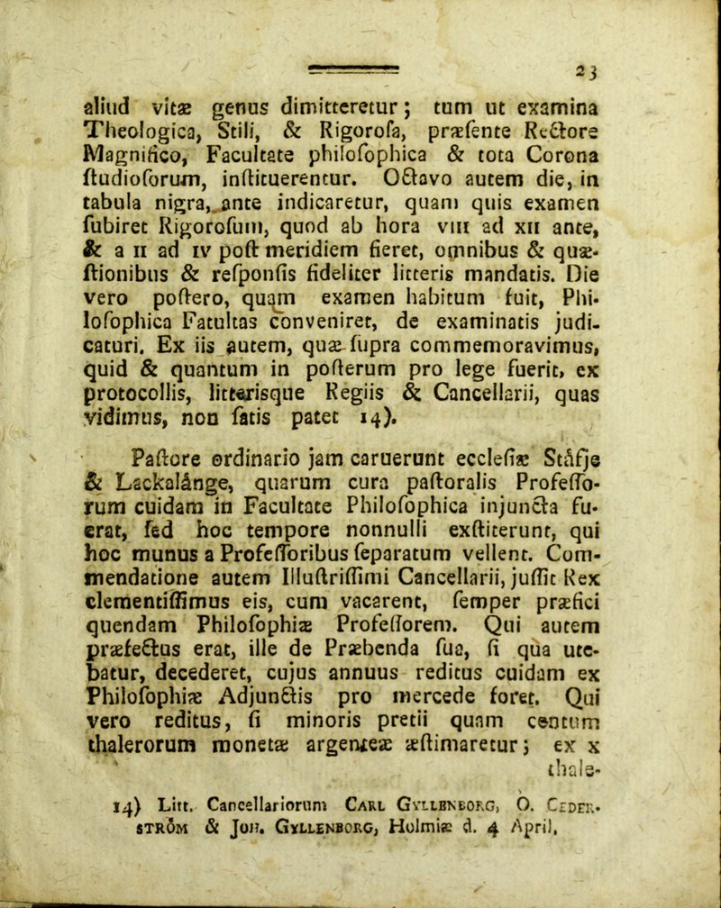 aliud vitas genus dimitteretur; tum ut examina Theologica, Stili, & Rigorofa, prsfente Redlore Magnifico, Facultate philofophica & tota Corona ftudioforum, infiituerencur. OQavo autem die, ia tabula nigra,.ante indicaretur, quam quis examen fubiret Rigorofum, quod ab hora vm ad xu ante, & a ii ad iv poft meridiem fieret, omnibus & qua;- itionibus & refponfis fideliter litteris mandatis. Die vero poftero, qutyn examen habitum fuit, Phi- lofophica Fatuitas conveniret, de examinatis judi- caturi. Ex iis autem, quae-fupra commemoravimus, quid & quantum in pofterum pro lege fuerit, cx protocollis, litterisque Regiis & Cancellarii, quas vidimus, nou fatis patet 14). Paftore ordinario jam caruerunt ecclefis StSfje & Lackal&nge, quarum cura paftoralis ProfefTo- rum cuidam in Facultate Philofophica injuncta fu- erat, fed hoc tempore nonnulli exftiterunt, qui hoc munus a ProfelToribus feparatum vellent. Com- mendatione autem Illuftriffimi Cancellarii, juffic Rex clementiffimus eis, cum vacarent, femper praefici quendam Philofophiz Profeliorem. Qui autem praefe&us erat, ille de Praebenda fua, fi qua ute- batur, decederet, cujus annuus reditus cuidam ex Philofophix AdjunQis pro mercede foret. Qui vero reditus, fi minoris pretii quam centum thalerorum moneta; argeniea: aeftimaretur; ex x thals- * 14) Litt. Cancellariorum Carl Gvlibneorg> O. Cidek- strom & Joh. Gyllenborc, Holmis d. 4 April,