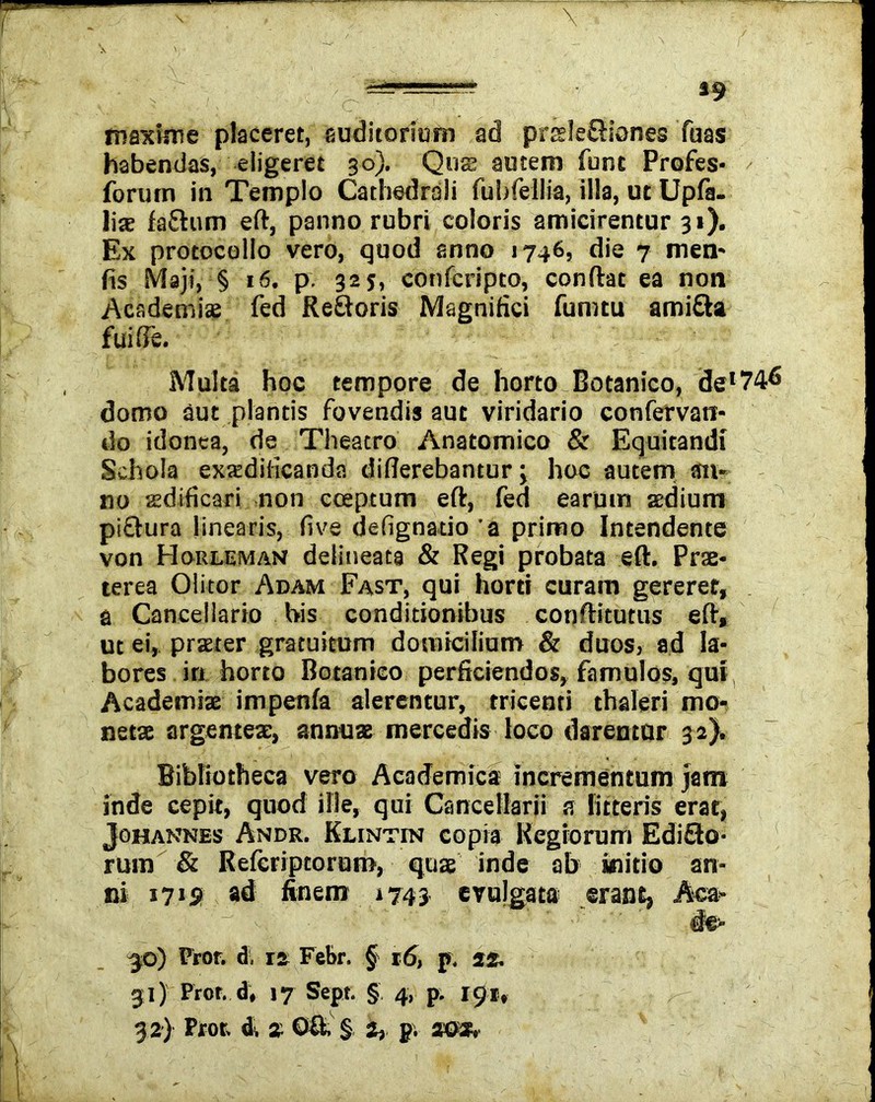 maxime placeret, auditorium ad praele&iones Tuas habendas, eligeret 30). Quas autem funt Profes- forum in Templo Cathedrali fubfellia, illa, ut Upfa- liae fatum eft, panno rubri coloris amicirentur 31). Ex protocollo vero, quod anno 1746, die 7 men- (is Maji, § 16. p. 325, confcripto, conflat ea non Academiae fed Retoris Magnifici fumtu amita fui fle. Multa hoc tempore de horto Botanico, del74<5 domo aut plantis fovendis aut viridario confervam do idonea, de Theatro Anatomico & Equitandi Schola exadilicanda diflerebantur j hoc autem an- no aedificari non cceptum eft, fed earum aedium pitura linearis, five defignatio'a primo Intendente von Horleman delineata & Regi probata eft. Prae- terea Olitor Adam Fast, qui horti curam gereret, a Cancellario bis conditionibus conftitutus eft, ut ei, praeter gratuitum domicilium & duos, ad la- bores in horto Botanico perficiendos, famulos, qui Academiae impenfa alerentur, tricenti thaleri mo- netae argenteae, annuae mercedis loco daremur 32). Bibliotheca vero Academica incrementum jam inde cepit, quod ille, qui Cancellarii a litteris erat, J oh annes Andr. Klintin copia Regiorum Edito- rum & Refcripcorum, quae inde ab initio an- ni 1719 ad finem »743 evulgata erant, Aca» -30) Pror. d. 12 Febr. § 16, p, 22. 31) Pror. d, 17 Sept. § 4, p. 191,