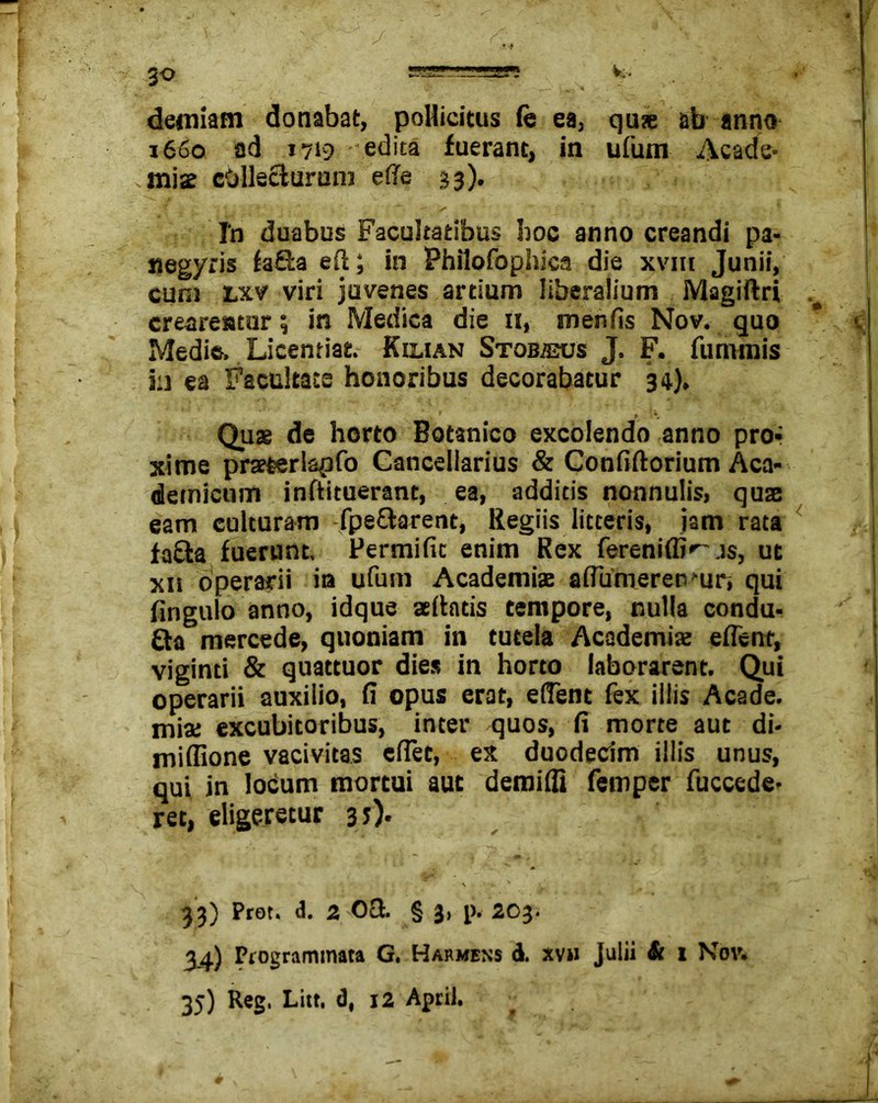 demiam donabat, pollicitus fe ea, quae ab anno 1660 ad 1719 edita fuerant, in ufum -Acade- miae collecturum efte 33). 1 2 L 'i \ L 1 - A ’ ^ >* ' - ~ ~ T In duabus Facultatibus hoc anno creandi pa- «egyris fa&a eft; in Philofophica die xvm Junii, cunj lxv viri juvenes artium liberalium Magiftri crearentur; in Medica die n, menfis Nov. quo Medie» Licentiae. K ili an Stobajus J. F. fummis in ea Facultate honoribus decorabatur 34). Quae de horto Botanico excolendo anno pro- xime praeterlspfo Cancellarius & Confiftorium Aca- demicum inftituerane, ea, additis nonnulis, quae eam culturam fpe&arent, Regiis litteris, jam rata fafta fuerunt. Permific enim Rex fereniffi^js, ut xh operarii in ufum Academiae aflumeren^ur, qui fingulo anno, idque allatis tempore, nulla condu- £ta mercede, quoniam in tutela Academiae eflent, viginti & quattuor dies in horto laborarent. Qui operarii auxilio, fi opus erat, edent fex illis Acade. mia: excubitoribus, inter quos, fi morte aut di- miflione vacivitas eflec, ex duodecim illis unus, qui in locum mortui aut demilfi femper fuccede- ret, eligeretur 35). 33) Prot. d. 2 O& § 3, p. 203. 34.) Programmata G. Harmens d. xvh Julii & 1 Nov. 35) Reg. Litt. d, 12 April.