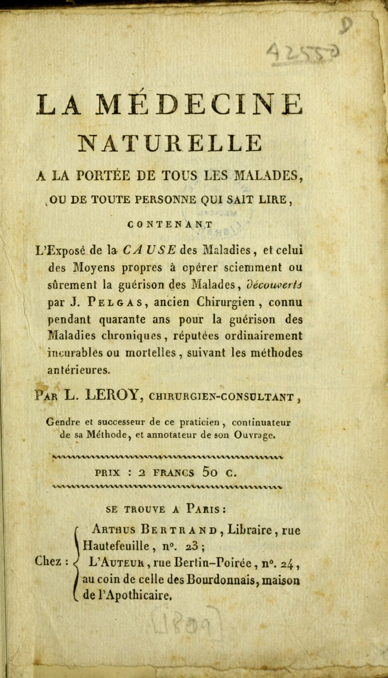 NATURELLE A LA PORTÉE DE TOUS LES MALADES, ,OU DE TOUTE PERSONNE QUI SAIT LIRE, C O NTEN'A N.T L’Exposé.de la CA USE des Maladies, et celui des Moyens propres à opérer sciemment ou sûrement la guérison des Malades, Découi^erfà par J. Pelgas, ancien Chirurgien, connu pendant quarante ans pour la guérison des Maladies chroniques, réputées ordinairement incurables ou mortelles , suivant les méthodes antérieures. Par L. leroy, chirurgien-consultant , Gendre et successeur de ce praticien , continuateur de sa Méthode, et annotateur de son Ouvrage. iVV’VVVVVVV'VVV'VVV'VVV'VVX/VVV/VVX/VVVA/VVXVVA<V'V\/%/V'VVVV»/V PRIX : 2 FRANCS 5o C. SE TROUVE A PaRIS : r Arthus Bertr A N D , Libraire, rue \ Hautefeuille , n®. ; Chez : L’Auteur , rue Berlin-Poiréc, no. 24, I au coin de celle des Bourdonnais, maison de l’Apothicaire,