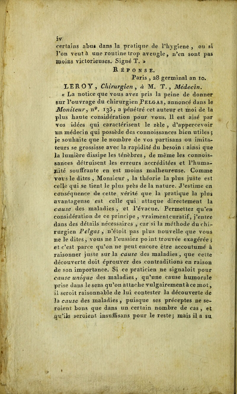 certains aLus dans la pratique de l’ii^'giene , ou si l’on veut à une routine trop aveugle, n’en sont pas KiQins victorieuses» Signé T. » Réponse. Paris 5 28 germinal an 10. LEROY , Chirurgien^ à M. T., Médecin. « La notice que vous avez pris la peine de donner sur l’ouvrage du chirurgien ^elgas, annoncé dans le Monileur, n^. 135, a pénétré cet auteur et moi de la plus haute considération pour vous. 11 est aisé par vos idées qui caractérisent le zèle , d’appercevoir un médecin qui possède des connoissances bien utiles ; je souhaite que le nombre de vos partisans ou imita- teurs se grossisse avec la rapidité du besoin ; ainsi que la lumière dissipe les ténèbres, de même les connois- sances détruisent les erreurs accréditées et l’huma- jiité souffrante en est moins malheureuse. Comme vous le dites , Monsieur , la théorie la plus juste est celle qui se tient le plus près de la nature. J’estime en conséquence de cette vérité que la pratique la plus avantageuse est celle qui attaque directement la cause des maladies , et l’évacue. Permettez qu’en considération de ce principe , vraimentcuratif, j’entre dans des détails nécessaires , car si la méthode du chi- rurgien PeJgas , n’étoit pas plus nouvelle que vous ne le dites , vous ne l’eussiez point trouvée exagérée 5 et c’est parce qu’on ne peut encore être accoutumé à raisonner juste sur la cause des maladies , que cette découverte doit éprouver des contraditions en raison de son importance. Si ce praticien ne signaloit pour cause unique des maladies, qu’une cause humorale prise dans le sens qu’on attache vulgairement à ce mot, il seroit raisonnable de lui contester la découverte de la cause des maladies , puisque ses préceptes ne se- roient bons que dans un certain nombre de cas , et qu’ils seroient insufBsans pour le rester mais il a su