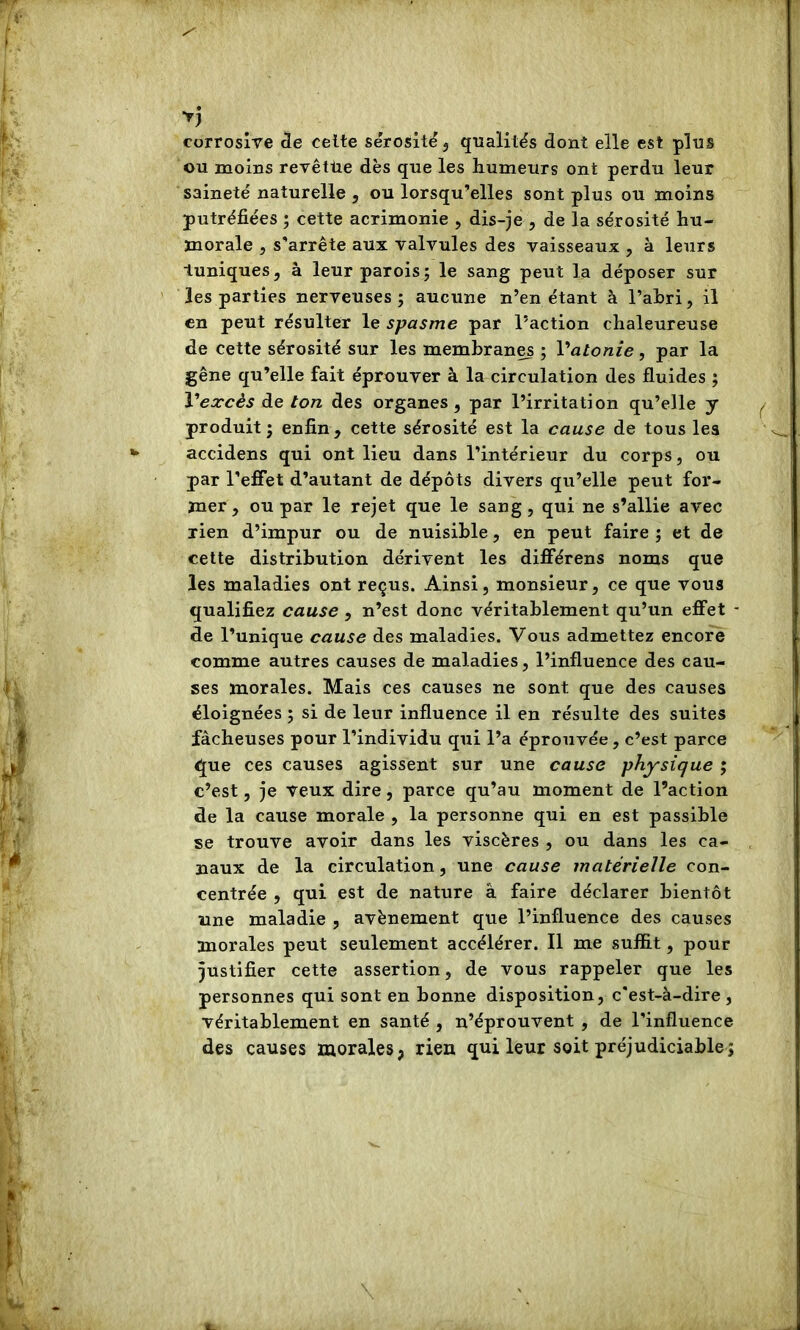 corrosive cle celte sérosité j qualités dont elle est plus ou moins revêtue dès que les humeurs ont perdu leur saineté naturelle , ou lorsqu’elles sont plus ou moins putréfiées ; cette acrimonie , dis-je , de la sérosité hu- morale 5 s’arrête aux valvules des vaisseaux , à leurs tuniques, à leur parois; le sang peut la déposer sur les parties nerveuses; aucune n’en étant à l’ahri, il en peut résulter le spasme par l’action chaleureuse de cette sérosité sur les membranes ; Vatonie, par la gêne qu’elle fait éprouver à la circulation des fluides ; Vearcês de ton des organes , par l’irritation qu’elle y produit ; enfin , cette sérosité est la cause de tous les accidens qui ont lieu dans l’intérieur du corps, ou par l’effet d’autant de dépôts divers qu’elle peut for- mer, ou par le rejet que le sang, qui ne s’allie avec rien d’impur ou de nuisible, en peut faire ; et de cette distribution dérivent les différens noms que les maladies ont reçus. Ainsi, monsieur, ce que vous qualifiez cause , n’est donc véritablement qu’un effet ■ de l’unique cause des maladies. Vous admettez encore comme autres causes de maladies, l’influence des cau- ses morales. Mais ces causes ne sont que des causes éloignées ; si de leur influence il en résulte des suites fâcheuses pour l’individu qui l’a éprouvée, c’est parce que ces causes agissent sur une cause physique ; c’est, je veux dire, parce qu’au moment de l’action de la cause morale , la personne qui en est passible se trouve avoir dans les viscères , ou dans les ca- naux de la circulation, une cause matérielle con- centrée , qui est de nature â faire déclarer bientôt une maladie , avènement que l’influence des causes morales peut seulement accélérer. Il me suffit, pour justifier cette assertion, de vous rappeler que les personnes qui sont en bonne disposition, c’est-à-dire, véritablement en santé , n’éprouvent , de l’influence des causes morales, rien qui leur soit préjudiciable;