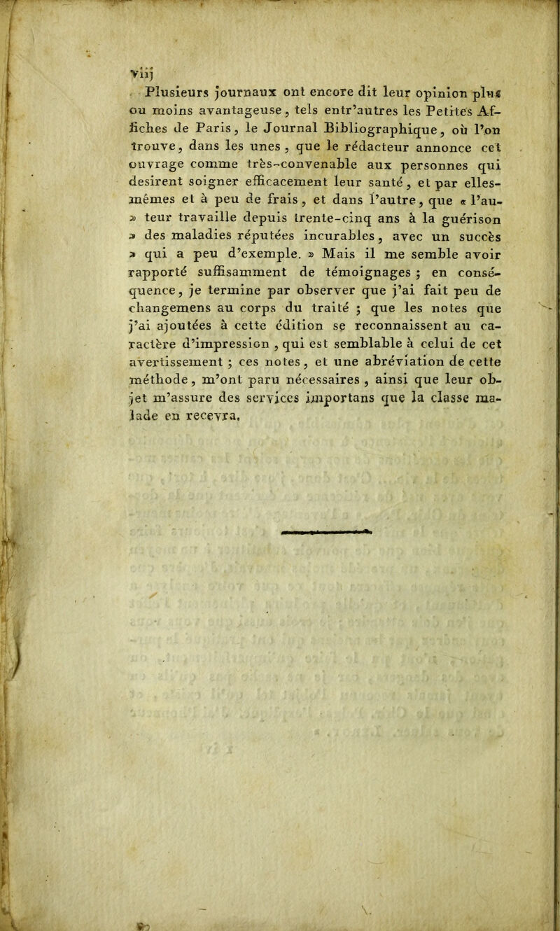 vlij - Plusieurs journaux ont encore clit leur opinion plus ou moins avantageuse, tels entr’autres les Petites Af- fiches de Paris, le Journal Bibliographique, oii l’on trouve, dans les unes, que le rédacteur annonce cet ouvrage comme trës-convenahle aux personnes qui désirent soigner efficacement leur santé, et par elles- anémes et à peu de frais , et dans l’autre, que « l’au- 2) teur travaille depuis trente-cinq ans à la guérison 3 des maladies réputées incurables, avec un succès a qui a peu d’exemple. » Mais il me semble avoir rapporté suffisamment de témoignages ; en consé- quence, je termine par observer que j’ai fait peu de changemens au corps du traité ; que les notes que j’ai ajoutées à cette édition se reconnaissent au ca- ractère d’impression , qui est semblable à celui de cet avertissement ; ces notes, et une abréviation de cette méthode, m’ont paru nécessaires , ainsi que leur ob- jet m’assure des services importans que la classe ma- lade en recevra.