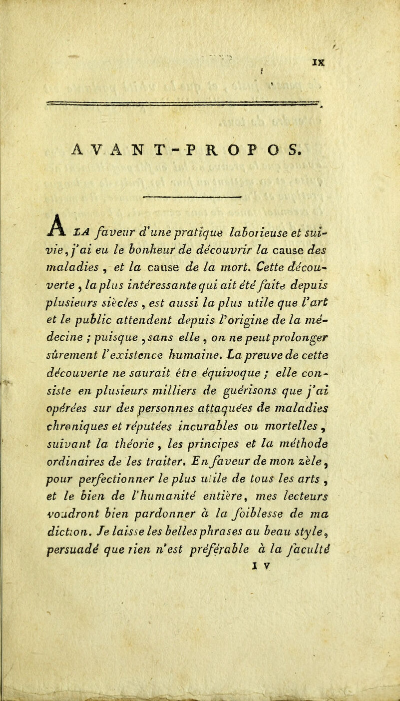 AVANT-PROPOS. A. ZA faveur d'line pratique lahotieuse et sui^ vie, j*ai eu le bonheur de découvrir la cause des maladies , et la cause de la mort» Cette décou* verte , la plus intéressante qui ait été faite depuis plusieurs siècles , est aussi la plus utile que l’art et le public attendent depuis Vorip^ine de la mé- decine ; puisque ^sans elle , on ne peut prolonger sûrement Vexistence humaine. La preuve de cette découverte ne saurait être équivoque ; elle con- siste en plusieurs milliers de guérisons que fai opérées sur des personnes attaquées de maladies chroniques et réputées incurables ou mortelles , suivant la théorie , les principes et la méthode ordinaires de les traiter. En faveur de mon zele^ pour perfectionner le plus ulile de tous les arts , et le bien de l'humanité entière, mes lecteurs voudront bien pardonner à la faiblesse de ma diction. Je laisse les belles phrases au beau style^ persuadé que rien nest préférable à la faculté