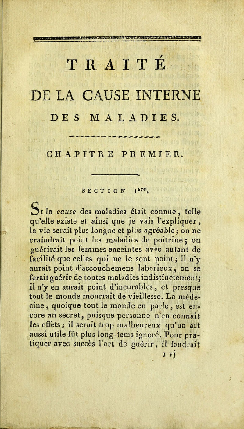TRAITE DE LA CAUSE INTERNE DES MALADIES. CHAPITRE PREMIER. SECTION 1*^®. Si la cause des maladies était connue, telle qu’elle existe et ainsi que je vais l’expliquer, la vie serait plus longue et plus agréable j on ne craindrait point les maladies de poitrine 5 on guérirait les femmes enceintes avec autant de facilité que celles qui ne le sont point 5 il n’y aurait point d’accoucliemens laborieux, on se ferait guérir de toutes maladies indistinctement; il n’y en aurait point d’incurables, et presque tout le monde mourrait de vieillesse. La méde- cine , quoique tout le monde en parle, est en- core an secret, puisque personne n’en connaît les effets ; il serait trop malheureux qu’un art aussi utile fût plus long-teins ignoré. Pour pra- tiquer avec succès l’art de guérir, il faudrait J vj
