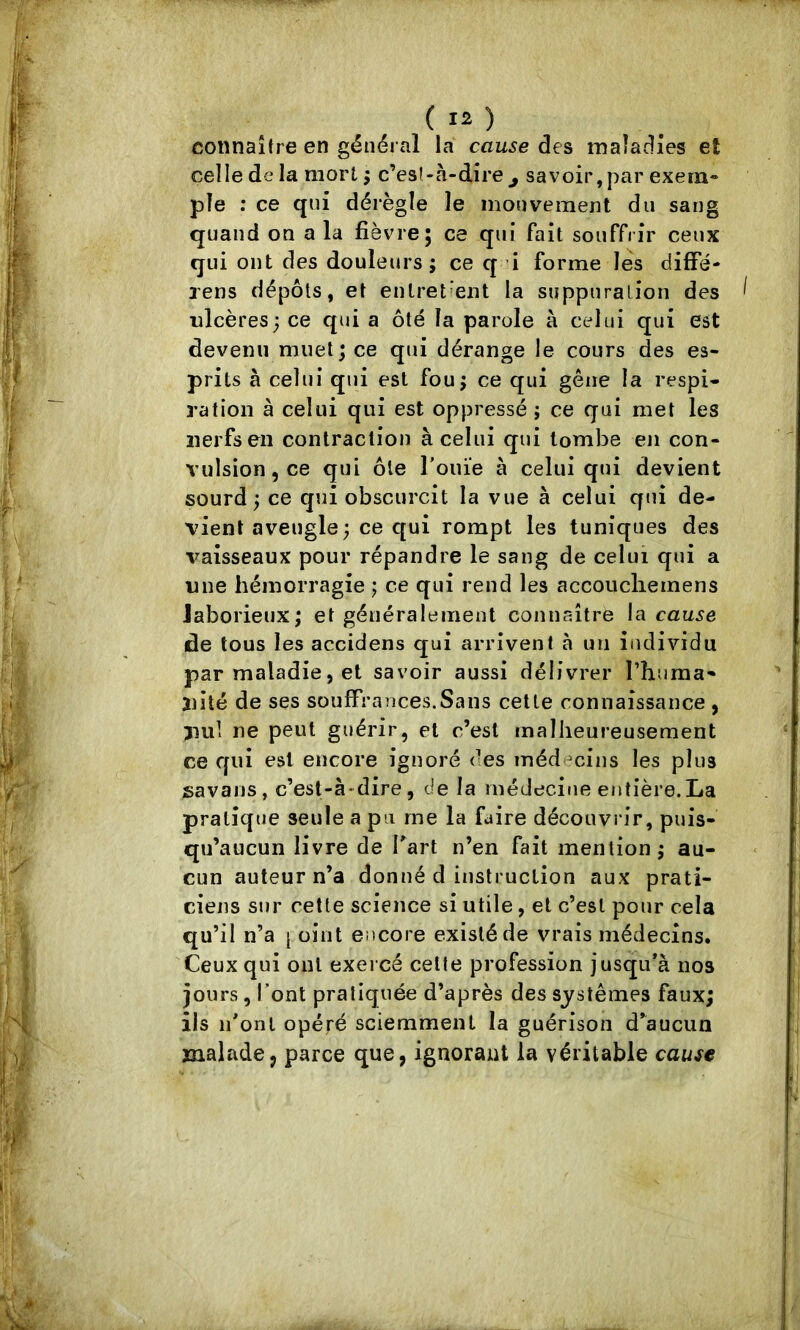 connaître en général la cau^e des maîadies et celle de la mort ; c’esî-à-dîre^ savoir,par exern» pie : ce qui dérègle le mouvement du sang quand on a la fièvre; ce qui fait souffrir ceux qui ont des douleurs; ce q i forme lés difFé- xens dépôts, et enlret'ent la suppuralion des ulcères; ce qui a ôté la parole à celui qui est devenu muet; ce qui dérange le cours des es- prits à celui qui est fou; ce qui gêne la respi- ration à celui qui est oppressé ; ce qui met les nerfs en contraction à celui qui tombe en con- vulsion, ce qui ôle l’ouïe à celui qui devient sourd ; ce qui obscurcit la vue à celui qui de- vient aveugle; ce qui rompt les tuniques des vaisseaux pour répandre le sang de celui qui a line hémorragie ; ce qui rend les accoucliemens Jaborieux; et généralement connaître cause de tous les accidens qui arrivent à un individu par maladie, et savoir aussi délivrer l’huraa- niîé de ses souffrances.Sans cette connaissance , jiul ne peut guérir, et c’est malheureusement ce C[ui est encore ignoré des médecins les plus savans, c’est-à-dire, de la médecine entière. La pratique seule a pu me la faire découvrir, puis- qu’aucun livre de fart n’en fait mention; au- cun auteur n’a donné d instruction aux prati- ciens sur cette science si utile, et c’est pour cela qu’il n’a j oint otcore existé de vrais médecins. Ceux qui ont exercé celte profession jusqu’à nos jours , font pratiquée d’après des systèmes faux; ils ii’onl opéré sciemment la guérison d’aucun malade J parce que, ignorant la véritable cause