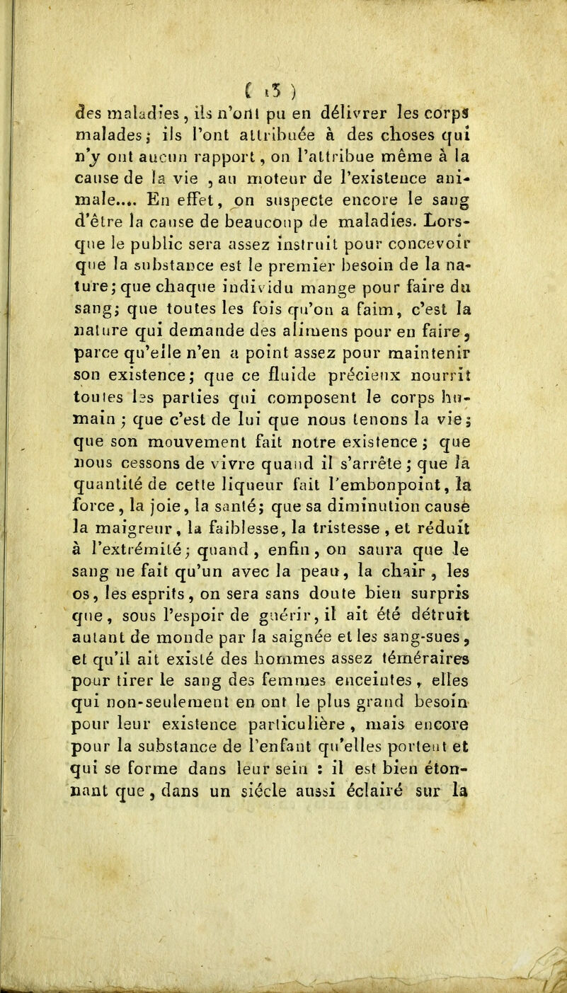 des maladies, ils n’ortl pu en délivrer les corps malades,* ils l’ont allrlbLiée à des choses qui ïi*y ont aucun rapport, on l’attribue même à la cause de la vie , au moteur de l’existence ani- male..*. En effet, jon suspecte encore le sang d’être la cause de beaucoup de maladies. Lors- que le public sera assez instruit pour concevoir que la substance est le premier besoin de la na- ture; que chaque individu mange pour faire du sang; que toutes les fois qu’on a faim, c’est la nature qui demande des alimens pour en faire 5 parce qu’elle n’en a point assez pour maintenir son existence; que ce fluide précieiix nourrit tonies les parties qui composent le corps hu- main ; que c’est de lui que nous tenons la vie; que son mouvement fait notre existence; que nous cessons de vivre quand il s’arrête; que la quantité de cette liqueur fait l'embonpoint, la force, la joie, la santé; que sa diminution causé la maigreur, la faiblesse, la tristesse , et réduit à l’extrémité; quand, enfin, on saura que le sang ne fait qu’un avec la peau, la chair , les os, les esprits, on sera sans doute bien surpris que, sous l’espoir de guérir, il ait été détruit autant de monde par la saignée et les sang*sues, et qu’il ait existé des hommes assez téméraires pour tirer le sang des femmes enceintes, elles qui non-seulement en ont le plus gratid besoin pour leur existence particulière , mais encore pour la substance de l’enfant qu’elles portent et qui se forme dans leur sein ; il est bien éton-