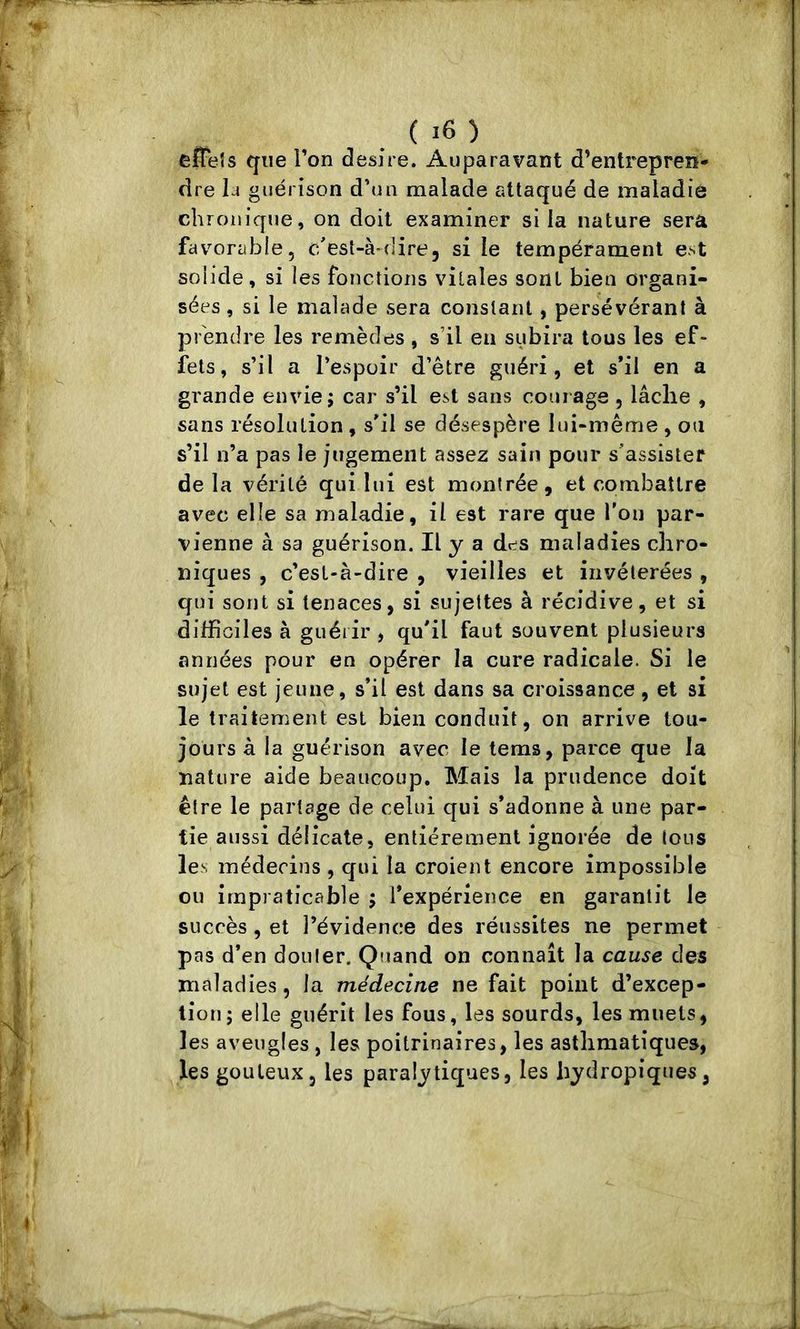 eîTeîs que Ton desire. Auparavant d’entrepreiï* dre la guérison d’un malade attaqué de maladie chronique, on doit examiner si la nature sera favorable, c'est-à-dire, si le tempérament est solide, si les fonctions vitales sont bien organi- sées , si le malade sera constant, persévérant à prendre les remèdes , s’il en subira tous les ef- fets , s’il a l’espoir d’être guéri, et s’il en a grande envie; car s’il est sans courage , lâche , sans résolution , s’il se désespère lui-même , ou s’il n’a pas le jugement assez sain pour s'assister delà vérité qui lui est montrée, et combattre avec elle sa maladie, il est rare que l'on par- vienne à sa guérison. Il y a des maladies chro- niques , c’esl-à-dire , vieilles et invétérées , qui sont si tenaces, si sujettes à récidive, et si difficiles à guérir , qu'il faut souvent plusieurs années pour en opérer la cure radicale. Si le sujet est jeune, s’il est dans sa croissance, et si le traitement est bien conduit, on arrive tou- jours à la guérison avec le tems, parce que la nature aide beaucoup. Mais la prudence doit être le partage de celui qui s’adonne à une par- tie aussi délicate, entièrement ignorée de tous les médecins , qui la croient encore impossible ou impraticable ; l’expérience en garantit le succès, et l’évidence des réussites ne permet pas d’en douter. Quand on connaît la cause des maladies , la médecine ne fait point d’excep- tion; elle guérit les fous, les sourds, les muets, les aveugles , les poitrinaires, les asthmatiques, les gouleux, les paralytiques, les hydropiques,