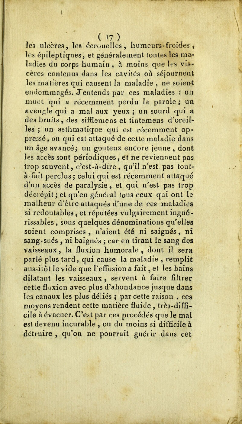 1 ( <7 ) îes ulcères, les écrouelles, humeurs-froides , les épileptiques, et généralement toutes les ma- ladies du corps humain, à moins que les vis- cères contenus dans les cavités oii séjournent les matières qui causent la maladie , ne soient endommagés. J’entends par ces maladies : un muet qui a récemment perdu la parole 5 un aveugle qui a mal aux yeux ; un sourd qui a des bruits , des sifflemens et tintemens d’oreil- les i un asthmatique qui est récemment op- pressé, on qui est attaqué de cette maladie dans un âge avancé J un gouleux encore jeune , dont les accès sont périodiques, et ne reviennent pas trop souvent, c’est-à-dire , qu’il n’est pas tout- à fait perclus ; celui qui est récemment attaqué d’un accès de paralysie, et qui n’est pas trop décrépit ; et qu’en général fous ceux qui ont le malheur d'étre attaqués d’une de ces maladies si redoutables, et réputées vulgairement ingué- rissables, sous quelques dénominations qu’elles soient comprises, n’aient été ni saignés, ni sang-sués , ni baignés ; car en tirant le sang des vaisseaux, la fluxion humorale, dont il sera parlé plus tard, qui cause la maladie , remplit aussitôt le vide que reffusion a fait, et les bains dilatant les vaisseaux, seivent à faire filtrer cette fluxion avec plus d’abondance jusque dans les canaux les plus déliés ; par cette raison , ces moyens rendent cette matière fluide , très-diffi- cile à évacuer. C’est par ces procédés que le mal est devenu incurable , on du moins si difficile à détruire , qu’on ne pourrait guérir dans cet