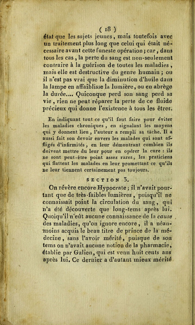 état que les sujets jeunes, maïs toutefois avec un traitement plus long que celui qui était né- cessaire avant cette funeste opération ; car, dans tous les cas , la perte du sang est non-seulement contraire à la guérison de toutes les maladies , mais elle est destructive du genre humain ; ou il n’est pas vrai que la diminution d’huile dans la lampe en affaiblisse la lumière, ou en abrège la durée.... Quiconque perd son sang perd sa vie , rien ne peut réparer la perte de ce fluide précieux qui donne l’existence à tous les êtres. En indiquant tout ce qu’il faut faire pour éviter les maladies chroniques , en signalant les moyens qui y donnent lieu , l’auteur a rempli sa tâche. Il a aussi fait son devoir envers les malades qui sont af- fligés d’infirmités, en leur démontrant combien ils doivent mettre du leur pour en opérer la cure : ils ne sont peut-être point assez rares, les praticiens qui flattent les malades en leur promettant ce qu’ils ne leur tiennent certainement pas toujours. SECTION 5. On révère encore Hypocrale j il n’avalt poiir- lant que de très-faibles lumières , puisqu’il ne connaissait point la circulation du sang, qui ii’a été découverte que long-tems après lui. Quoiqu’il n’eiTt aucune connaissance de la cause , des maladies, qu’on ignore encore , il a néan- moins acquis le beau titre de prince de la mé- decine, sans l’avoir mérité, puisque de son tems on n’avait aucune notion de la pharmacie, établie par Galien, qui est venu huit cents ans après lui. Ce dernier a d’autant mieux mérité