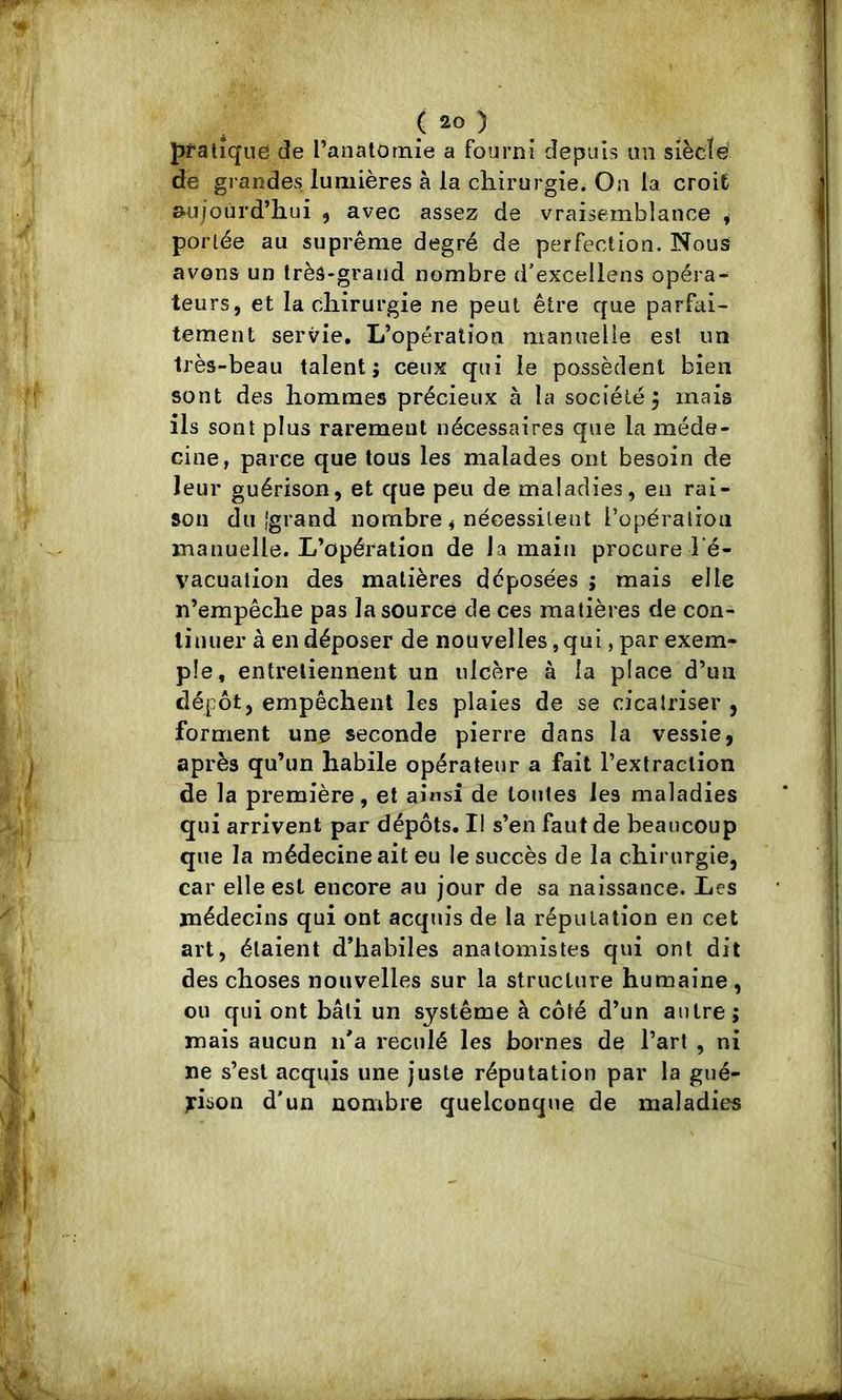 pratique de ranatomie a fourni depuis un siècle de grandes lumières à la chirurgie. On la croit aujourd’hui ^ avec assez de vraisemblance ^ portée au suprême degré de perfection. Nous avons un très-grand nombre d’excellens opéra- teurs, et la chirurgie ne peut être que parfai- tement servie. L’opération manuelle est un très-beau talent; ceux qui le possèdent bien sont des hommes précieux à la société 5 mais ils sont plus rarement nécessaires que la méde- cine, parce que tous les malades ont besoin de leur guérison, et que peu de maladies, eu rai- son du i'grand nombre, nécessitent l’opération manuelle. L’opération de la main procure l'é- vacualion des matières déposées ; mais elle n’empêche pas la source de ces matières de con- tinuer à en déposer de nouvelles, qui, par exem- ple, entretiennent un ulcère à la place d’un dépôt, empêchent les plaies de se cicatriser , forment une seconde pierre dans la vessie, après qu’un habile opérateur a fait l’extraction de la première, et ainsi de toutes les maladies qui arrivent par dépôts. Il s’en faut de beaucoup que la médecine ait eu le succès de la chirurgie, car elle est encore au jour de sa naissance. Les médecins qui ont acquis de la répiitalion en cet art, étaient d’habiles anatomistes qui ont dit des choses nouvelles sur la structure humaine , ou qui ont bâti un système à côté d’un autre; mais aucun n'a reculé les bornes de l’art , ni ne s’est acquis une juste réputation par la gué- jrison d'un nombre quelconque de maladies
