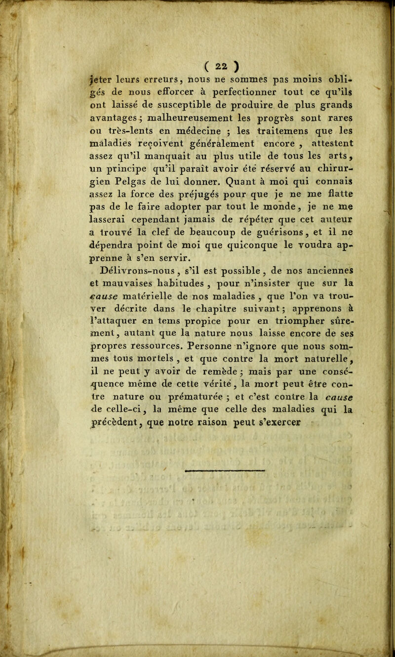 jeter leurs erreurs, nous ne sommes pas moins obli- gés de nous efforcer à perfectionner tout ce qu’ils ont laissé de susceptible de produire de plus grands avantages ; malheureusement les progrès sont rares ou très-lents en médecine ; les traitemens que les maladies reçoivent généralement encore , attestent assez qu’il manquait au plus utile de tous les arts , un principe qu’il paraît avoir été réservé au chirur- gien Pelgas de lui donner. Quant à moi qui connais assez la force des préjugés pour que je ne me flatte pas de le faire adopter par tout le monde, je ne me lasserai cependant jamais de répéter que cet auteur a trouvé la clef de beaucoup de guérisons, et il ne dépendra point de moi que quiconque le voudra ap- prenne à s’en servir. Délivrons-nous, s’il est possible, de nos anciennes et mauvaises habitudes , pour n’insister que sur la cause matérielle de nos maladies , que l’on va trou- ver décrite dans le chapitre suivant ; apprenons à l’attaquer en tems propice pour en triompher sûre- ment, autant que la nature nous laisse encore de ses propres ressources. Personne n’ignore que nous som- mes tous mortels , et que contre la mort naturelle, il ne peut y avoir de remède j mais par une consé- quence même de cette vérité, la mort peut être con- tre nature ou prématurée ; et c’est contre la cause ■de celle-ci, la même que celle des maladies qui la précèdent, que notre raison peut s’exercer