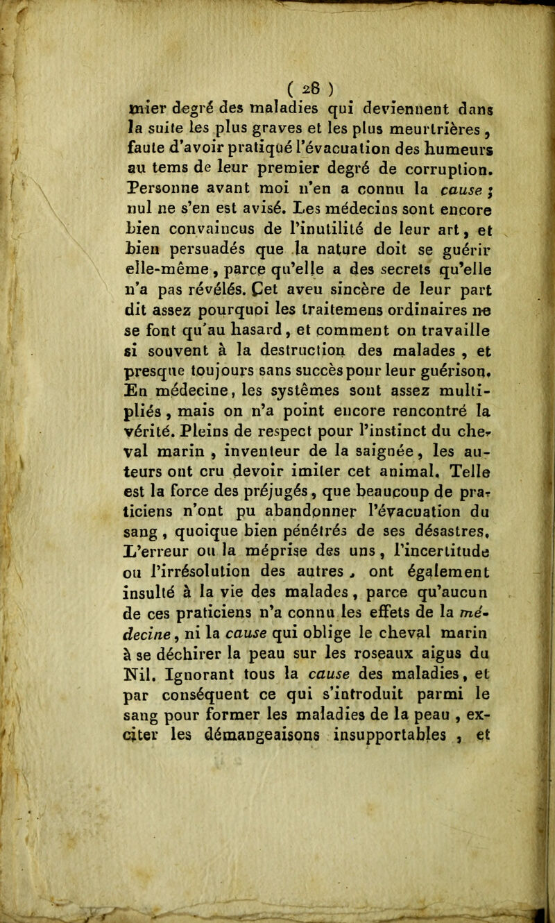 ( .28 ) _ mîer d^gré des maladies qui deviennent dans la suite les plus graves et les plus meurtrières , faute d’avoir pratiqué l^évacualion des humeurs au tems de leur premier degré de corruption. Personne avant moi ii’en a connu la cause ; nul ne s’en est avisé. Les médecins sont encore Lien convaincus de l’inutilité de leur art, et Lien persuadés que la nature doit se guérir elle-même, parce qu’elle a des secrets qu’elle n’a pas révélés. Cet aveu sincère de leur part dit assez pourquoi les Iraitemens ordinaires n-e se font qu’au hasard, et comment on travaille si souvent à la destruction des malades , et presque toujours sans succès pour leur guérison. En médecine, les systèmes sont assez multi- pliés , mais on n’a point encore rencontré la vérité. Pleins de respect pour l’instinct du cher val marin , inventeur de la saignée, les au- teurs ont cru devoir imiter cet animal. Telle est la force des préjugés, que beaucoup de pra? ticiens n’ont pu abandonner l’évacuation du sang, quoique bien pénétrés de ses désastres. L’erreur ou la méprise des uns, l’incertitude ou l’irrésolution des autres > ont également insulté à la vie des malades, parce qu’aucun de ces praticiens n’a connu les effets de la me'» decine, ni la cause qui oblige le cheval marin à se déchirer la peau sur les roseaux aigus du Nil. Ignorant tous la cause des maladies, et par conséquent ce qui s’introduit parmi le sang pour former les maladies de la peau , ex- citer les démangeaisons insupportables , et