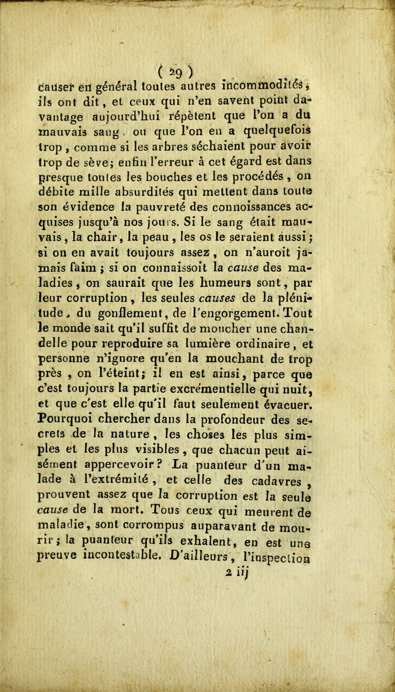 (jausef èrî général toutes autres încomrnodilés j ils ont dit, et ceux qui n’en savent point da- vantage aujourd’hui répètent que l’on a du mauvais sang , ou que l’on en a quelquefois trop , comme si les arbres séchaient pour àvoir trop de sève; enfin l’erreur à cet égard est dans presque tonies les bouches et les procédés , on débite mille absurdités qui mettent dans toute son évidence la pauvreté des comioissances ac- quises jusqu’à nos jours. Si le sang était mau- vais , la chair, la peau , les os le seraient aussi ; si on en avait toujours assez, on n’auroit ja- mais faim ; si on connaissoit la cause des ma- ladies ^ on saurait que les humeurs sont, par leur corruption, les seules causes de la pléni- tude^ du gonflement, de l'engorgement. Tout le monde sait qu’il suffit de moucher une chan- delle pour reproduire sa lumière ordinaire, et personne n’ignore qu’en la mouchant de trop près , on l’éteint; il en est ainsi, parce que c’est toujours la partie excrémentielle qui nuit, et que c'est elle qu'il faut seulement évacuer. Pourquoi chercher dans la profondeur des se- crets de la nature , les choses les plus sim- ples et les plus visibles, que chacun peut ai- sément appercevoir? La puanteur d'un ma- lade à l’extrémité , et celle des cadavres , prouvent assez que la corruption est la seule cause de la mort. Tous ceux qui meurent de maladie, sont corrompus auparavant de mou- rir; la puanteur qu’ils exhalent, en est una preuve incontestable. D'ailleurs , l’inspeclioa