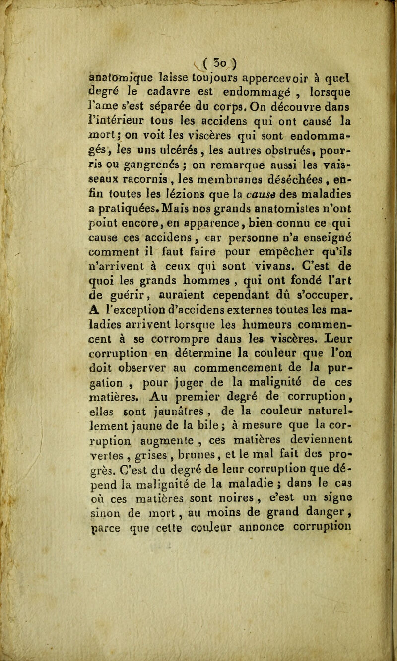 anaficmriîqiie laisse toujours appercevoir à quel degré le cadavre est endommagé , lorsque l’ame s’est séparée du corps. On découvre dans l’intérieur tous les accidens qui ont causé la mort; on voit les viscères qui sont endomma- gés, les uns ulcérés, les autres obstrués, pour- ris ou gangrenés ; on remarque aussi les vais- seaux racornis , les membranes déséchées , en- fin toutes les lézions que la cause des maladies a pratiquées*Mais nos grands anatomistes n’ont point encore, en apparence, bien connu ce qui cause ces accidens, car personne n’a enseigné comment il faut faire pour empêcher qu’ils n’arrivent à ceux qui sont vivans. C’est de quoi les grands hommes , qui ont fondé l’art de guérir, auraient cependant dû s’occuper. A l'exception d’accidens externes toutes les ma- ladies arrivent lorsque les humeurs commen- cent à se corrompre dans les viscères. Leur corruption en détermine la couleur que l’on doit observer au commencement de la pur- gation , pour juger de la malignité de ces matières. Au premier degré de corruption, elles sont jaunâtres , de la couleur naturel- lement jaune de la bile ; à mesure que la cor- ruption augmente , ces matières deviennent vertes , grises , brunes, et le mal fait des pro- grès. C’est du degré de leur corruption que dé- pend la malignité de la maladie ; dans le cas oii ces matières sont noires, e’est un signe sinon de mort, au moins de grand danger, parce que celle couleur annonce corruption