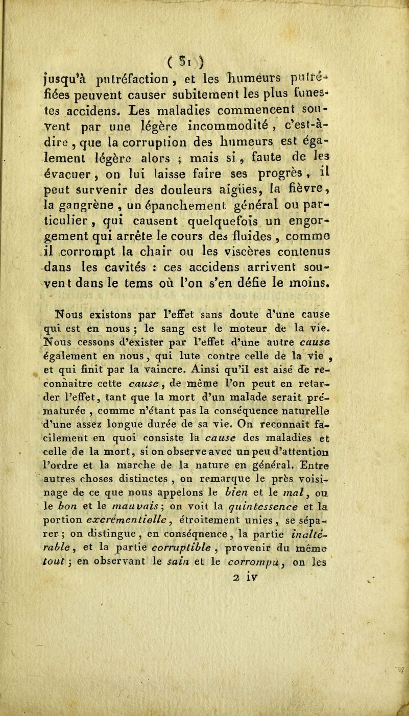 _ C 5. ) |usqu*à putréfaction, et les humeurs puifé-* fiées peuvent causer subitement les plus funes- tes accidens. Les maladies commencent sou- vent par une légère incommodité , c’est-à- dire , que la corruption des humeurs est éga- lement légère alors ; mais si , faute de les évacuer, on lui laisse faire ses progrès ^ il peut survenir des douleurs aiglies, la fièvre, la gangrène , un épanchement général ou par- ticulier , qui causent quelquefois un engor- gement qui arrête le cours des fluides , comme il corrompt la chair ou les viscères contenus dans les cavités : ces accidens arrivent sou- ven t dans le tems où l’on s’en défie le moins. Nous existons par l’effet sans doute d’une cause qui est en nous ; le sang est le moteur de la vie. Nous cessons d’exister par l’effet d’une autre cause également en nous, qui lute contre celle de la vie , et qui finit par la vaincre. Ainsi qu’il est aisé de re- connaître cette cause, de même l’on peut en retar- der l’effet, tant que la mort d’un malade serait pré- maturée , comme n’étant pas la conséquence naturelle d’une assez longue durée de sa vie. On reconnaît fa- cilement en quoi consiste la cause des maladies et celle de la mort, si on observe avec un peu d’attention l’ordre et la marche de la nature en général. Entre autres choses distinctes , on remarque le près voisi- nage de ce que nous appelons le bien et le mal ^ ou le bon et le mauvais on voit la quintessence et la excrémentielle ^ étroitement unies , se sépa-i rer ; on distingue, en conséquence, la partie inalté- rable, et la partie corruptible , provenir du même tout J en observant le sain et le corrompu, on les