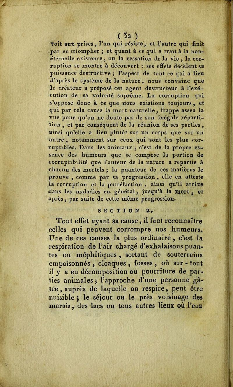 Toit aux prises, l’un qui résiste, et l’autre qui finît par en triompher ; et quant à ce qui a trait à la non- éternelle existence, ou la cessation de la vie , la cor- ruption se montre à découvert : ses effets décèlent sa puissance destructive ; l’aspèct de tout ce qui a lieu d’après le système de la nature, nous convainc que le créateur a préposé cet agent destructeur à l’exé- cution de sa volonté suprême. La corruption qui s’oppose donc à ce que lious existions toujours, et qui par cela cause la mort naturelle, frappe assez la vue pour qu’on ne doute pas de son inégale réparti- tion , et par conséquent de la réunion de ses parties , ainsi qu’elle a lieu plutôt sur un corps que sur un autre , notamment sur ceux qui sont les plus cor- ruptibles. Dans les animaux , c’est de la propre es- sence des humeurs que se compose la portion de corruptibilité que l’auteur de la nature a repartie à chacun des mortels ; la puanteur de ces matières le prouve , comme par sa progression , elle en atteste la corruption et la putréfaction , ainsi qu’il arrive dans les maladies en général, jusqu’à la mort , et après, par suite de cette même progression. -î SECTION 2, Tout effet ayant sa cause, il faut reconnaître celles qui peuvent corrompre nos humeurs. Une de ces causes la plus ordinaire, c’est la respiration de l’air chargé d’exhalaisons puan- tes ou méphitiques, sortant de souterrains empoisonnés , cloaques , fosses , où sur - tout il y a eu décomposition ou pourriture de par- ties animales 5 l’approche d’une personne gâ- tée, auprès de laquelle on respire, peut être nuisible j le séjour ou le près voisinage des marais, des lacs ou tous autres lieux qù l’eau