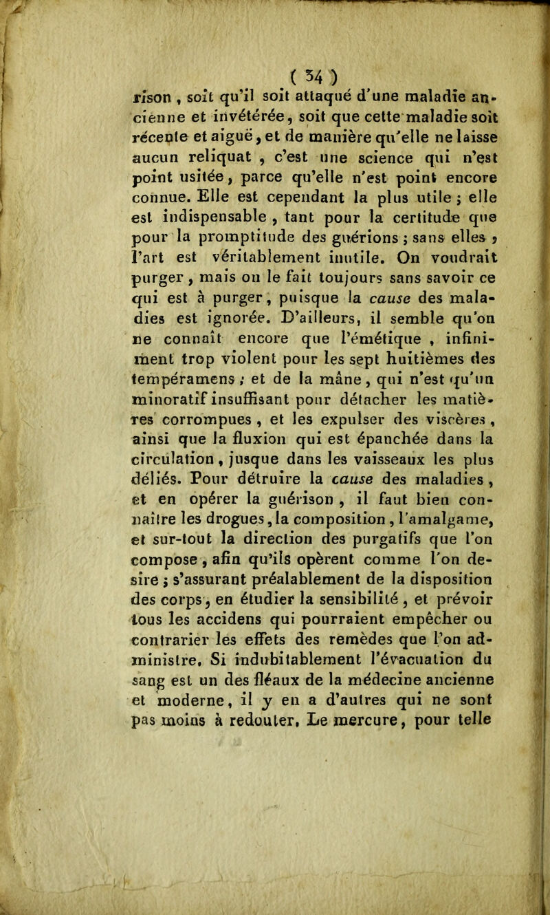 rison , soit qu’il soit attaqué d'une maladie an- cienne et invétérée, soit que celte maladie soit récente et aiguë, et de manière qu'elle ne laisse aucun reliquat , c’est une science qui n’est point usitée, parce qu’elle n'est point encore connue. Elle est cependant la plus utile ; elle est indispensable , tant pour la certitude que pour la promptitude des guérions ; sans elles j l’art est véritablement inutile. On voudrait purger , mais on le fait toujours sans savoir ce qui est à purger, puisque la cause des mala- dies est ignorée. D’ailleurs, il semble qu’on ne connaît encore que l’émétique , infini- ment trop violent pour les sept huitièmes des tempéramens ; et de la mâne, qui n'est qu'un minoratîf insuffisant pour détacher les matiè- res' corrompues , et les expulser des viscères , ainsi que la fluxion qui est épanchée dans la cîrcüîation, jusque dans les vaisseaux les plus déliés. Pour détruire la cause des maladies , et en opérer la guérison , il faut bien con- naître les drogues, la composition , l’amalganie, et sur-tout la direction des purgatifs que l'on compose, afin qu’ils opèrent comme l'on de- sire ; s’assurant préalablement de la disposition des corps 5 en étudier la sensibilité , et prévoir lous les accidens qui pourraient empêcher ou contrarier les effets des remèdes que l’on ad- ministre, Si indubitablement révacuation du sang est un des fléaux de la médecine ancienne et moderne, il y en a d’autres qui ne sont pas moins à redouter, Le mercure, pour telle
