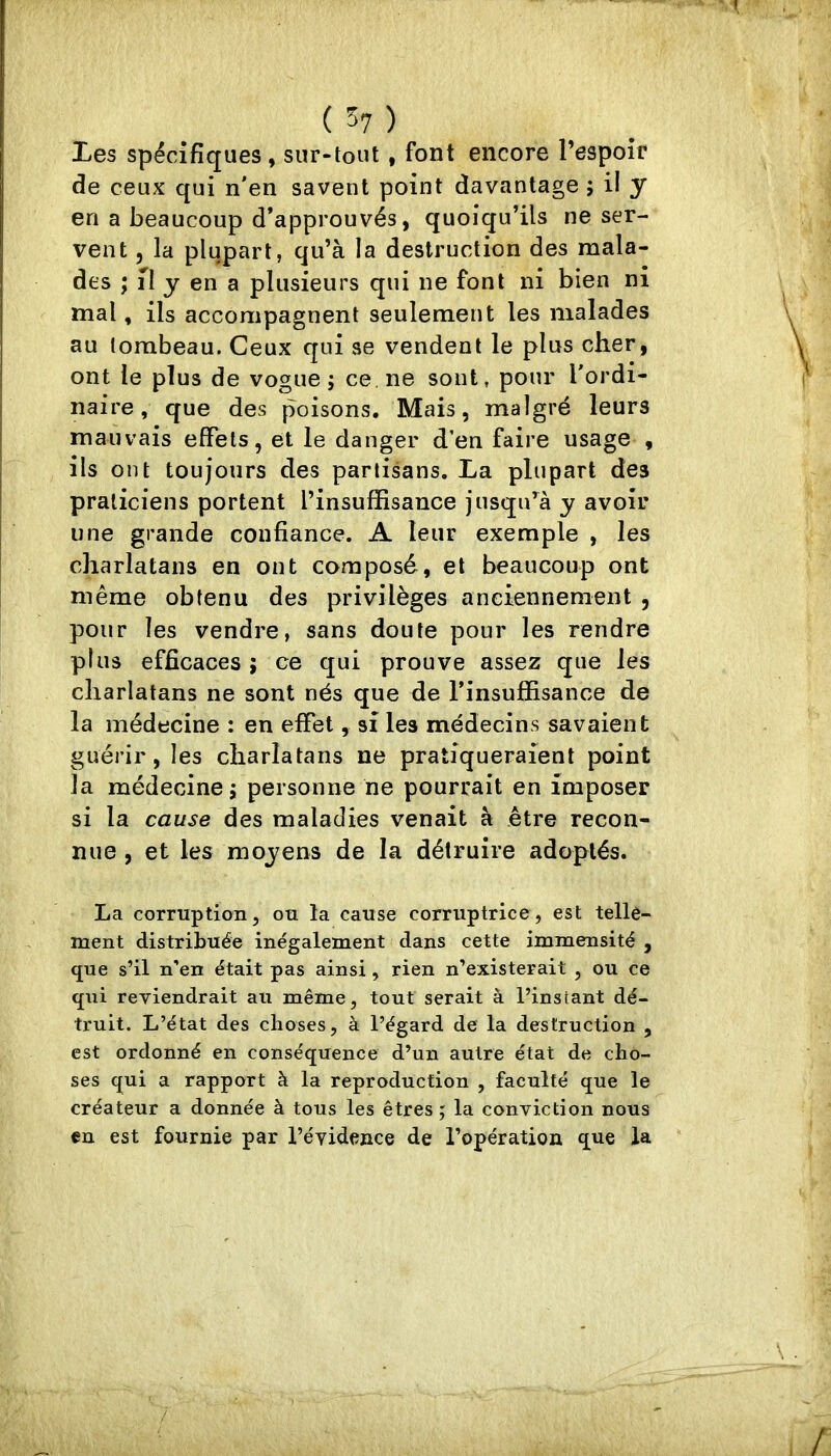 Les spécifiques , sur-tout, font encore l’espoîc de ceux qui n'en savent point davantage ; il y en a beaucoup d’approuvés, quoiqu’ils ne ser- vent 5 la plupart, qu’à la destruction des mala- des ; n y en a plusieurs qui ne font ni bien ni mal, ils accompagnent seulement les malades au tombeau. Ceux qui se vendent le plus cher, ont le plus de vogue; ce ne sont, pour l'ordi- naire, que des poisons. Mais, malgré leurs mauvais effets, et le danger d’en faire usage , ils ont toujours des partisans. La plupart des praticiens portent l’insuffisance jusqifà y avoir une grande confiance. A leur exemple , les charlatans en ont composé, et beaucoup ont même obtenu des privilèges anciennement , pour les vendre, sans doute pour les rendre plus efficaces ; ce qui prouve assez que les charlatans ne sont nés que de l’insuffisance de la médecine : en effet, si les médecins savaient guérir, les charlatans ne pratiqueraient point la médecine; personne ne pourrait en imposer si la cause des maladies venait à être recon- nue , et les moyens de la détruire adoptés. La corruption, ou la cause corruptrice, est telle- ment distribuée inégalement dans cette immensité , que s’il n’en était pas ainsi, rien n’existerait , ou ce qui reviendrait au même, tout serait à l’instant dé- truit. L’état des choses, à l’égard de la destruction , est ordonné en conséquence d’un autre état de cho- ses qui a rapport à la reproduction , faculté que le créateur a donnée à tous les êtres ; la conviction nous en est fournie par l’évidence de l’opération que la