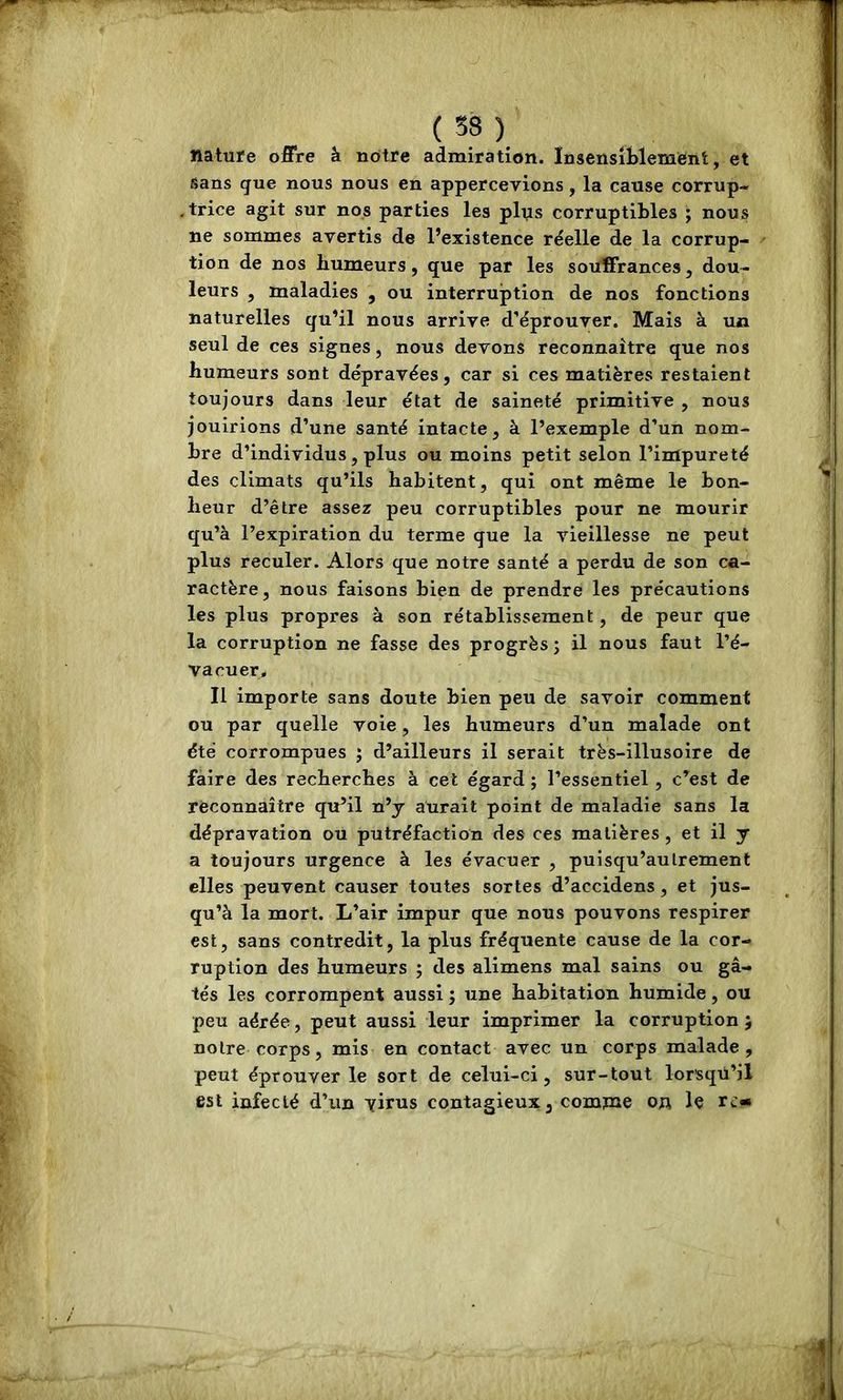 ( ). natufe offre â nôtre admiration. Insensiblement, et sans que nous nous en appercevions, la cause corrup- .trice agit sur nos parties les plus corruptibles ; nous ne sommes avertis de l’existence réelle de la corrup- tion de nos humeurs, que par les souffrances, dou- leurs , maladies , ou interruption de nos fonctions naturelles qu’il nous arrive d’éprouver. Mais à ua seul de ces signes, nous devons reconnaître que nos humeurs sont dépravées, car si ces matières restaient toujours dans leur état de saineté primitive , nous jouirions d’une santé intacte, à l’exemple d’un nom- bre d’individus, plus ou moins petit selon l’impureté des climats qu’ils habitent, qui ont même le bon- heur d’être assez peu corruptibles pour ne mourir qu’à l’expiration du terme que la vieillesse ne peut plus reculer. Alors que notre santé a perdu de son ca- ractère, nous faisons bien de prendre les précautions les plus propres à son rétablissement, de peur que la corruption ne fasse des progrès j il nous faut l’é- vacuer. Il importe sans doute bien peu de savoir comment ou par quelle voie, les humeurs d’un malade ont été corrompues ; d’ailleurs il serait très-illusoire de faire des recherches à cet égard ; l’essentiel , c’est de reconnaître qu’il n’j aurait point de maladie sans la dépravation ou putréfaction des ces matières, et il y a toujours urgence à les évacuer , puisqu’aulrement elles peuvent causer toutes sortes d’accidens, et jus- qu’à la mort. L’air impur que nous pouvons respirer est, sans contredit, la plus fréquente cause de la cor- ruption des humeurs ; des alimens mal sains ou gâ- tés les corrompent aussi ; une habitation humide, ou peu aérée, peut aussi leur imprimer la corruption 5 notre corps, mis en contact avec un corps malade, peut éprouver le sort de celui-ci, sur-tout lorsqu’il est infecté d’un virus contagieux, comme oa le