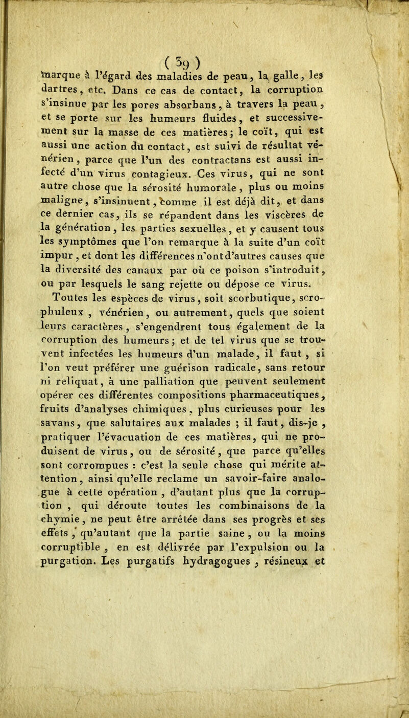 ■marque à l’égard des maladies de peau, la^ galle, les dartres, etc. Dans ce cas de contact, la corruption s’insinue par les pores absorbans, à travers la peau, et se porte sur les humeurs fluides, et successive- ment sur la masse de ces matières; le coït, qui est aussi une action du contact, est suivi de résultat vé- nérien , parce que l’un des contractans est aussi in- fecté d’un virus contagieux. Ces virus, qui ne sont autre chose que la sérosité humorale , plus ou moins maligne, s’insinuent,homme il est déjà dit, et dans ce dernier cas, ils se répandent dans les viscères de la génération, les parties sexuelles, et y causent tous les symptômes que l’on remarque à la suite d’un coït impur, et dont les différences n'ont d’autres causes que la diversité des canaux par où ce poison s’introduit, ou par lesquels le sang rejette ou dépose ce virus. Toutes les espèces de virus, soit scorbutique, scro- phuleux , vénérien, ou autrement, quels que soient leurs caractères , s’engendrent tous également de la corruption des humeurs ; et de tel virus que se trou- vent infectées les humeurs d’un malade, il faut , si l’on veut préférer une guérison radicale, sans retour ni reliquat, à une palliation que peuvent seulement opérer ces différentes compositions pharmaceutiques , fruits d’analyses chimiques, plus curieuses pour les savans, que salutaires aux malades ; il faut, dis-je , pratiquer l’évacuation de ces matières, qui ne pro- duisent de virus, ou de sérosité, que parce qu’elles sont corrompues : c’est la seule chose qui mérite at- tention , ainsi qu’elle reclame un savoir-faire analo- gue à cette opération , d’autant plus que la corrup- tion , qui déroute toutes les combinaisons de la ehymie, ne peut être arrêtée dans ses progrès et ses effets ,* qu’autant que la partie saine , ou la moins corruptible , en est délivrée par l’expulsion ou la purgation. Les purgatifs hydragogues ; résineux et