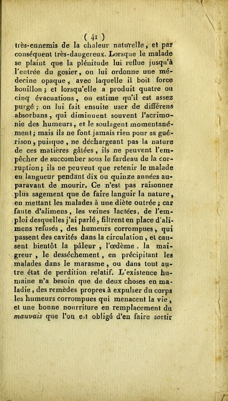 très-ennemis de la chaleur natuvelîe, et pa? conséquent très-dangereux. Lorsque le malade se plaint que la plénitude lui reflue jusqu'à rentrée du gosier, on lui ordonne une mé- decine opaque, avec laquelle il boit force bouillon 5 et lorsqu'elle a produit quatre ou cinq évacuations , on estime qu'il est assez purgé ; on lui fait ensuite user de difFérens absorbans , qui diminuent souvent l’acrimo- nie des humeurs ÿ et le soulagent momentané- ment ; mais ils ne font jamais rien pour sa gué- rison j puisque , ne déchargeant pas la nature de ces matières gâtées , ils ne peuvent l’em- pêcher de succomber sous le fardeau de la cor- ruption j ils ne peuvent que retenir le malade en langueur pendant dix ou quinze années au- paravant de mourir. Ce n’est pas raisonner plus sagement que de faire languir la nature, en mettant les malades à une diète outrée ; car faute d’alimens, les veines lactées, de l’em- ploi desquelles j’ai parlé, filtrent en place d'ali- mens refusés , des humeurs corrompues, qui passent des cavités dans la circulation, et cau- sent bientôt la pâleur , l’oedème , la mai- greur , le dessèchement , en précipitant les malades dans le marasme , ou dans tout au- tre état de perdition relatif. L'existence hu- maine n’a besoin que de deux choses en ma- ladie , des remèdes propres à expulser du corps les humeurs corrompues qui menacent la vie , et une bonne nourriture en remplacement du mauvais que l’on e^t obligé d’en faire sortir
