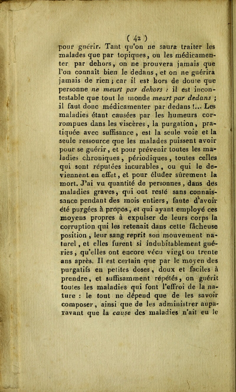 pouf guérir. Tant qu*on ne saura traiter les malades <jue par topiques, ou les médicamen- ter par dehors, on ne prouvera jamais que l’on connaît bien le dedans , et on ne guérira jamais de rien j car il est hors de douîe que personne ne meurt par dehors : il est incon- testable que tout le inonde meurt par dedans ; il faut donc médicamenter par dedans !... Les maladies étant causées par les humeurs cor* rompues dans les viscères , la purgation, pra- tiquée avec suffisance , est la seule voie et la seule ressource que les malades puissent avoir pour se guérir, et pour prévenir toutes les ma- ladies chroniques , périodiques , toutes celles qui sont réputées incurables , ou qui le de- viennent en effet, et pour éluder sûrement la mort. J’ai vu quantité de personnes , dans dés maladies graves, qui ont resté sans connais- sance pendant des mois entiers, faute d’avoir été purgées à propos, et qui ayant employé ces moyens propres à expulser de leurs corps la corruption qui les retenait dans cette fâcheuse position , leur sang reprit son mouvement na- turel , et elles furent si indubitablement gué- ries, qu’elles ont encore vécu vingt ou trente ans après. Il est certain que par le mojen des purgatifs en peliles doses , doux et faciles à prendre, et suffisamment répétés, on guérit toutes les maladies qui font l’effroi de la na- ture : le tout ne dépend que de les savoir composer, ainsi que de les administrer aupa- ravant que la cause des maladies n’ail eu le