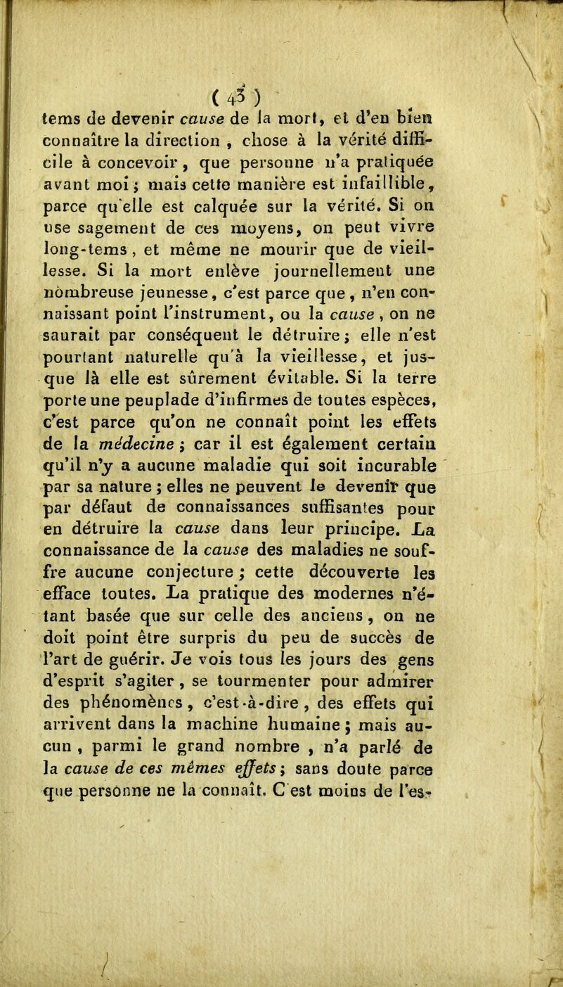 (45) tems (le devenir cause de la mort, et d’en bien connaître la direction , chose à la vérité diffi- cile à concevoir, que personne n*a praliquée avant moi j mais cette manière est infaillible, parce qu'elle est calquée sur la vérité. Si on use sagement de ces moyens, on peut vivre long-tems , et même ne mourir que de vieil- lesse. Si la mort enlève journellement une nombreuse jeunesse, c'est parce que , n’en con- naissant point rinstrument, ou la cause, on ne saurait par conséquent le détruire; elle n'est pourlant naturelle qu'à la vieillesse, et jus- que là elle est sûrement évitable. Si la terre porte une peuplade d’infirmes de toutes espèces, c^èst parce qu’on ne connaît point les effets de la médecine ; car il est également certain qu’il n’y a aucune maladie qui soit incurable par sa nature ; elles ne peuvent le devenir que par défaut de connaissances suffisantes pour en détruire la cause dans leur principe. La connaissance de la cause des maladies ne souf- fre aucune conjecture ; cette découverte les efface toutes. La pratique des modernes n’é- tant basée que sur celle des anciens, ou ne doit point être surpris du peu de succès de l’art de guérir. Je vois tous les jours des gens d’esprit s’agiter, se tourmenter pour admirer des phénomènes, c’est-à-dire, des effets qui arrivent dans la machine humaine; mais au- cun , parmi le grand nombre , n’a parlé de la cause de ces mêmes ejfets; sans doute parce que personne ne la connaît. Cést moins de les? /