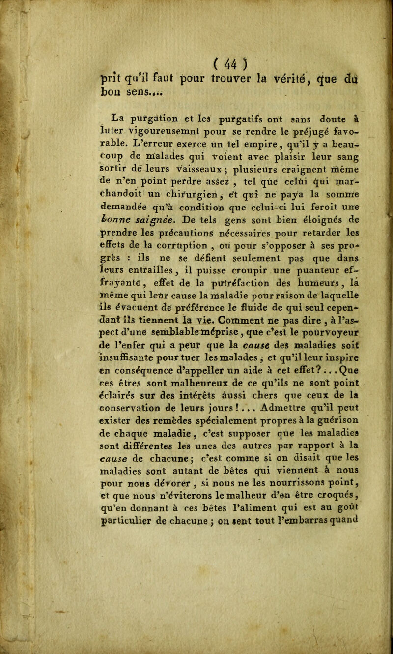 prit qu*il faut pour trouver la vérité, que du bon sens.<.. La putgation et lei purgatifs ont sans doute à lu ter vigoureusemnt pour se rendre le préjugé favo- rable. L’erreur exerce tin tel empire, qu’il y a beau- coup de rnalades qui voient avec plaisir leur sang sortir dé leurs vaisseaux ; plusieurs craignent lùéme de n’en point perdre asâez , tel que celui qui mar- chandoit un chirurgien ^ ét qui né paya la somme demandée qu’à condition que celui-ci lui feroit une bonne saignée. De tels gens sont bien éloignés de prendre les précautions nécessaires pour retarder les effets de la corruption , ou pour s’opposer à ses pro-» grès : ils ne se défient seulement pas que dans leurs entrailles, il puisse croupir une puanteur ef- frayante, effet de la putréfaction des humeurs, la même qui leUr cause la maladie pour raison de laquelle ils évacuent dé préférence le fluide de qui seul cepen- dant ils tiennent la vie. Comment ne pas dire , à l’as- pect d’une semblable méprise, que c’est le pourvoyeur de l’enfer qui a peur que la cause des maladies soit insuffisante pour tuer les malades ^ et qu’il leur inspire en conséquence d’appeller un aide à cet effet? ;. .Que ces êtres sont malheureux de ce qu’ils ne sont point éclairés sur des intérêts àussi chers que ceux de la conservation de leurs jours !... Admettre qu’il peut exister des remèdes spécialement propres à la guérison de chaque maladie, c’est supposer que les maladies sont différentes les unes des autres par rapport à la cause de chacune ; c’est comme si on disait que les maladies sont autant de bêtes qui viennent â nous pour nous dévorer , si nous ne les nourrissons point, et que nous n’éviterons le malheur d’en être croqués, qu’en donnant à ces bêtes l’aliment qui est au goût particulier de chacune j on lent tout l’embarras quand