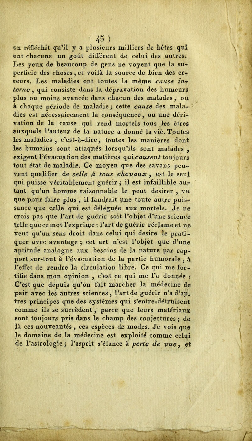 en réfléchit qu’il y a plusieurs milliers de tètes qui ont chacune un goût différent de celui des autres. Les yeux de beaucoup de gens ne voyent que la su-* perfide des choses, et voilà la source de bien des er* reurs. Les maladies ont toutes la même cause in^ terne, qui consiste dans la dépravation des humeurs plus ou moins avancée dans chacun des malades, ou à chaque période de maladie ; cette cause des mala-^ dies est nécessairement la conséquence, ou une déri- vation de la cause qui rend mortels tous les êtres auxquels l’auteur de la nature a donné la viè. Tputes les maladies , c’est-à-dire, tputes les manières dont les humains sont attaqués lorsqu’ils sont malades , exigent l’évacuation des matières qui,rawsen/toujours tout état de maladie. Ce moyen que des savans peu- vent qualifier de selle 4 tous chevaux ^ est le seul qui puisse véritablement guérir j il est infaillible au- tant qu’un homme raisonnable le peut desirer , vu que pour faire plus , il faudrait une toute autre puis- sance que celle qui est déléguée aux mortels. Je ne crois pas que l’art de guérir soit l’objet d’une science telle que ce mot l’exprime : l’art de guérir réclame et ne veut qu’un sens droit dans celui qui desire le prati- quer avec avantage ; cet art n’est l’objet que d’une aptitude analogue aux besoins de la nature par rap- port sur-tout à l’évacuation de la partie humorale , à l’effet de rendre la circulation libre. Ce qui me for- tifie dans mon opinion , c’est ce qui me l’a donnée : C’est que depuis qu’on fait marcher la médecine de pair avec les autres sciences, l’art de guérir n’a d’aul très principes que des systèmes qui s’entre-détruisent comme ils se succèdent , parce que leurs matériaux sont toujours pris dans le champ des conjectures ; de là ces nouveautés, ces espèces de modes. Je vois qu,e le domaine de la médecine est exploité comme celui de l’astrologie j l’esprit s’élance à perte de vue y et