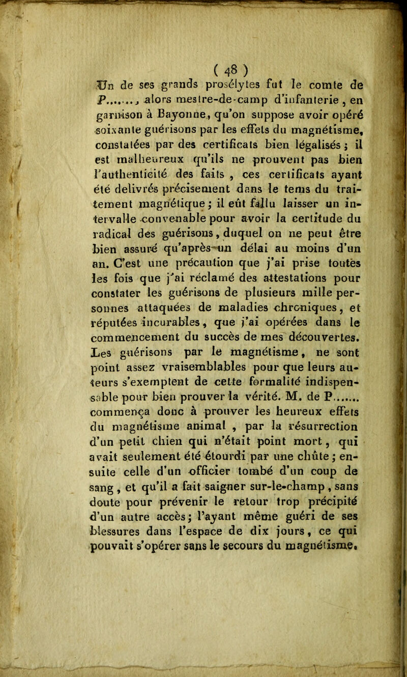 Un de ses grands prosélytes fut le comte de Allons mestre-de*camp d’infanlerie , en garnison à Bayonne, cfu*on suppose avoir opéré soixante guérisons par les effets du magnétisme, constatées par des certificats bien légalisés ; il est inalheureux fju’ils ne prouvent pas bien l'authenticité des faits , ces cerlifîcals ayant été délivrés précisément dans le tems du trai- tement magnétique,* il eût fallu laisser un in- tervalle -convenable pour avoir la certitude du radical des guérisons, duquel on ne peut être bien assuré qu*après-nn délai au moins d’un an. C’est une précaution que j’ai prise toutes les fois que j’’ai réclamé des attestations pour constater les guérisons de plusieurs mille per- sonnes attaquées de maladies ohroniques, et réputées incurables, que i’ai opérées dans le commencement du succès de me^découvertes. Les guérisons par le magnétisme, ne sont point assez vraisemblables pour que leurs au- teurs s’exemptent de oelte formalité indispen- sable pour bien prouver la vérité. M. de P....... commença donc à prouver les heureux effets du magnétisme animal , par la résurrection d’un petit chien qui n’était point mort, qui avait seulement été étourdi par une chute ; en- suite celle d’un officier tombé d’un coup de sang , et qu’il a fait saigner sur-le-champ , sans doute pour prévenir le retour trop précipité d’un autre accès; l’ayant même guéri de ses blessures dans Tespace de dix jours, ce qui pouvait s’opérer sans le secours du magnétisme.