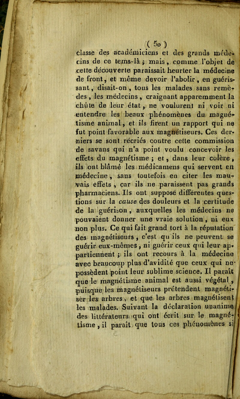 classe des académiciens et des grands méde- cins de ce tems-là J mais , comme l’objet de : celte découverte paraissait heurter la médecine i de front, et même devoir Pabolir, en guéris- sant , disait-on , tous les malades sans remè- des , les médecins , craignant apparemment la chute de leur état, ne voulurent ni voir ni entendre les beaux phénomènes du magné- tisme animal, et ils firent un rapport qui ne fut point favorable aux magnétiseurs. Ces der- niers se sont récriés contre cette commission de savans qui n*a point voulu concevoir les effets du magnétisme ; et, dans leur colère, ils ont blâmé les méd ica mens qui servent en médecine , sans toutefois en citer les mau- vais effets , car iis ne paraissent pas grands pharmaciens. Ils ont supposé différentes ques- tions sur la caw^e des douleurs et la certitude de la’'guérison, auxquelles les médecins ne pouvaient donner une vraie solution, ni eux non plus. Ce qui fait grand tort à la réputation' des magnétiseurs, c’est qu ils ne peuvent se guérir eux-mêmes, ni guérir ceux qui leur ap- partiennent ; ils ont recours à la médecine avec beaucoup plus d’avidité que ceux qui ne* possèdent point leur sublime scieuce. Il paraît que le magnétisme animal est aussi végétal, puisque les; magnétiseurs prétendent magnéti- ser les arbres , et que les arbres magnétisent les malades. Suivant la déclaration unanime des littérateurs. !qui ont écrit sur le magné- tisme , il paraît que tous ces phénomènes si