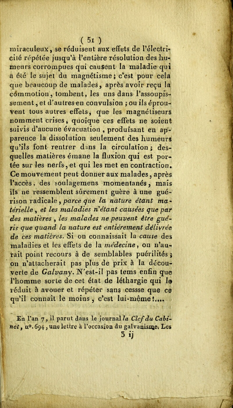 miraculeux, se réduisent aux effets de l’électri- cilé répétée jusqu’à l’entière résolution des liu- meurs corroinpues qui causent là maladie qui a é^é le sujet du magnétisme; c’est pour cela que beaucoup de malades, après avoir reçu la cdmmotion, tombent, les uns dans l’assoupis- sement , et d'autres en convulsion ; ou ils éprou- vent tous autres effets, que les magnétiseurs nomment crises, quoique ces effets ne soient suivis d’aucune évacuation , produisant en ap- parence la dissolution seulement des humeurs qu’ils font rentrer dans la circulation ; des- quelles matières émane la fluxion qui est por- tée sur les nerfs 5 et qui les met en contraction. Ce mouvement peut donner aux malades, après l’accès, des soulagemens momentanés, mais ils ne ressemblent sûrement guère à une gué- rison radicale, parce la nature étant ma* térielle \ et les maladies n'étant causées que par des matières , les malades ne peuvent être gué* ris que quand la nature est entièrement délivrée de ces matières. Si on connaissait la cause des maladies et les effets de la médecine y on n’au- rait point recours à de semblables puérilités j on n’attacherait pas plus de prix à la décou- verte de Galvany. N'est-il pas tems enfin que l’homme sorte de cet état de léthargie qui lo réduit à avouer et répéter sans cessse que ce qu’il connaît le moins, c’est lui-mémeî,,.. En Tan 7, il parut dans le journal/æ Clef du Cahi* net, n®. 694, une lettre à l’occasion du galvanisniei Les