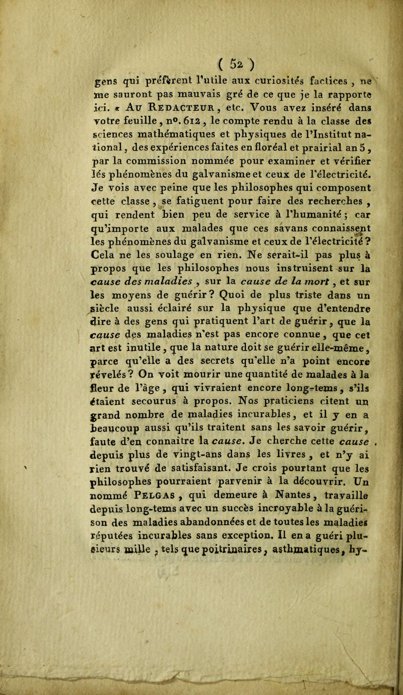 gens qni préfèrent l’utile aux curiosités factices , ne me sauront pas mauvais gré de ce que je la rapporte ici. « Au Rédacteur, etc. Vous avez inséré dans votre feuille, n®. 6iS , le compte rendu à la classe des sciences mathématiques et physiques de l’Institut na- tional , des expériences faites en floréal et prairial an 5 , par la commission nommée pour examiner et vérifier lés phénomènes du galvanisme et ceux de l'électricité. Je vois avec peine que les philosophes qui composent cette classe , se fatiguent pour faire des recherches , qui rendent bien peu de service à l’humanité ; car qu’importe aux malades que ces savans connaissent les phénomènes du galvanisme et ceux de l’électricité ? Cela ne les soulage en rien. Ne serait-il pas plus à propos que les philosophes nous instruisent sur la cause des maladies , sur la cause de la mort, et sur les moyens de guérir? Quoi de plus triste dans un siècle aussi éclairé sur la physique que d’entendre dire à des gens qui pratiquent l’art de guérir , que la cause des maladies n’est pas encore connue, que cet art est inutile, que la nature doit se guérir elle-même , parce qu’elle a des secrets qu’elle n’a point encore irévelés? On voit mourir une quantité de malades à la fleur de l’âge, qui vivraient encore long=-tems , s’ils étaient secourus à propos. Nos praticiens citent un grand nombre de maladies incurables, et il y en a beaucoup aussi qu’ils traitent sans les savoir guérir, faute d’en connaître la cause. Je cherche cette cause depuis plus de vingt-ans dans les livres , et n’y ai rien trouvé de satisfaisant. Je crois pourtant que les philosophes pourraient parvenir à la découvrir. Un nommé Pelgas , qui demeure à Nantes, travaille depuis long-tems avec un succès incroyable à la guéri- son des maladies abandonnées et de toutes les maladies réputées incurables sans exception. Il en a guéri plu- sieurs mille J tels que poitrinaires, asthmatiques, hy-