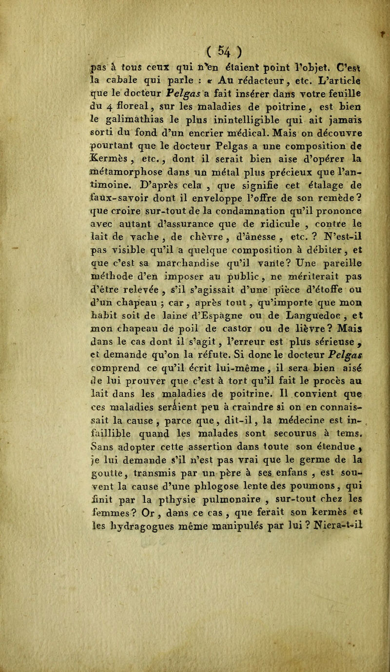 pas à tous ceux qui n’fen étaient point l’objet. C’est la cabale qui parle : *r Au rédacteur, etc. L’article que le docteur Pelgas a fait insérer dans votre feuille du 4 floréal, sur les ïnaladies de poitrine, est bien le galimàtbias le plus inintelligible qui ait jamais sorti du fond d’un encrier médical. Mais on découvre pourtant que le docteur Pelgas a une composition de Kermès , etc,, dont il serait bien aise d’opérer la métamorphose dans un métal plus précieux que l’an- timoine. D’après cela , que signifie cet étalage de faüx-savoir dont il enveloppe l’offre de son remède? que croire sur-tout de la condamnation qu’il prononce avec autant d’assurance que de ridicule , contre le lait de vache , de chèvre , d’ânesse , etc. ? N’est-il pas visible qu’il a quelque composition à débiter, et que c’est sa marchandise c[u’il vante? Une pareille méthode d’en imposer au public , ne mériterait pas d’être relevée , s’il s’agissait d’une pièce d’étoffe ou d’un chapeau 5 car, après tout, qu’importe que mon habit soit de laine d’Espàgne ou de Languedoc , et mon chapeau de poil de castor ou de lièvre? Mais dans le cas dont il s’agit, l’erreur est plus sérieuse , et demande qu’on la réfute. Si donc le docteur Pelgas comprend ce qu’il écrit lui-même, il sera bien aisé de lui prouver que c’est à tort qu’il fait le procès au lait dans les maladies de poitrine. Il convient que ces maladies seraient peu à craindre si on en connais- sait la cause , parce que, dit-il, la médecine est in- faillible quand les malades sont secourus à tems. Sans adopter cette assertion dans toute son étendue j je lui demande s’il n’est pas vrai que le germe de la goutte, transmis par un père à ses enfans , est sou- vent la cause d’une phlogose lente des poumons, qui finit par la pthjsie pulmonaire , sur-tout chez les femmes ? Or , dans ce cas , que ferait son kermès et les hydragogues même manipulés par lui ? Niera-t-il