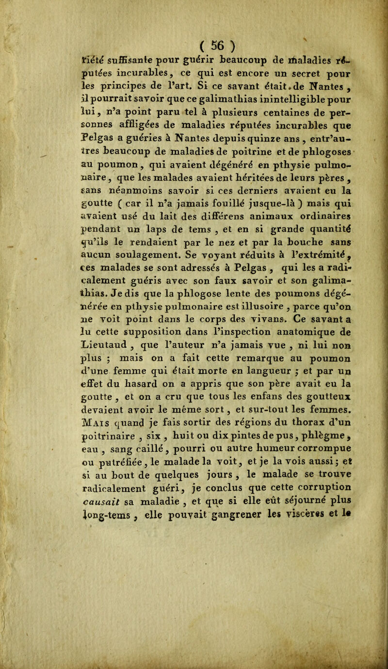 tiëté sufBsante pour guérir beaucoup de ifaaladies ré- putées incurables, ce qui est encore un secret pour les principes de l’art. Si ce savant était*de Nantes, il pourrait savoir que ce galimatbias inintelligible pour lui, n’a point paru tel à plusieurs centaines de per- sonnes affligées de maladies réputées incurables que Pelgas a guéries à Nantes depuis quinze ans , entr’au- tres beaucoup de maladies de poitrine et de phlogoses au poumon, qui avaient dégénéré en pthysie pulmo- naire , que les malades avalent héritées de leurs pères , sans néanmoins savoir si ces derniers avaient eu la goutte ( car il n’a jamais fouillé jusque-là ) mais qui avaient usé du lait des différens animaux ordinaires pendant un laps de tems , et en si grande quantité qu’ils le rendaient par le nez et par la bouche sans aucun soulagement. Se voyant réduits à l’extrémité , ces malades se sont adressés à Pelgas , qui les a radi- calement guéris avec son faux savoir et son galima- thias. Je dis que la phlogose lente des poumons dégé- nérée en pthysie pulmonaire est illusoire , parce qu’on ne voit point dans le corps des vivans. Ce savant a lu cette supposition dans l’inspection anatomique de Lieutaud , que l’auteur n’a jamais vue , ni lui non plus ; mais on a fait cette remarque au poumon d’une femme qui était morte en langueur j et par un effet du hasard on a appris que son père avait eu la goutte , et on a cru que tous les enfans des goutteux devaient avoir le même sort, et sur-tout les femmes. Mais quand je fais sortir des régions du thorax d’un poitrinaire , six , huit ou dix pintes de pus, phlègme , eau , sang caillé, pourri ou autre humeur corrompue ou putréfiée, le malade la voit, et je la vois aussi; et si au bout de quelques jours , le malade se trouve radicalement guéri, je conclus que cette corruption causait sa maladie , et que si elle eût séjourné plus iong-tems , elle pouvait gangrener les viscères et !•