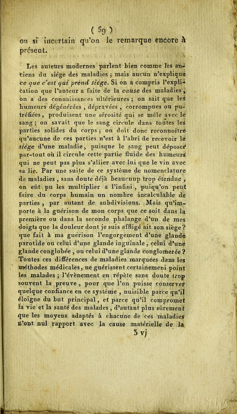 ( %) ou sî incertain qu’on le remarque encore à présent. ‘ Les auteurs modernes parlent bien comme les an- ciens du siégé des maladies j mais aucun n’explique ce que c’est qui yrénd siège. Si on a compris l’expli- cation que l’auteur a faite de la cause des maladies , bn a des connaissant es ultérieures ; on sait que les humeurs dégénérées , dépravées , corrompues ou pu- tréfiées, produisent une sérosité qui se mêle avec le sang ; on savait que le sang circule dans toutes les parties solides du corps j on doit donc reconnoître qu’aucune de ces parties n’est à l’abri de recevoir le siège d’une maladie, puisque le sang peut déposer par-tout où il circule cette partie fluide des humeurs qui ne peut pas plus s’allier avec lui que le vin avec sa lie. Par une suite de ce système de nomenclature de maladies , sans doute déjà beaucoup trop étendue , on eût pu les multiplier a l’infini , puiqu’on peut faire du corps humain un nombre incalculable de parties , par autant de subdivisions. Mais qu’im- porte à la guérison de mon corps que ce soit dans la première ou dans la seconde phalange d’un de mes doigts que la douleur dont je suis affligé ait son siège ? que fait à ma guérison l’engorgement d’une glande parotide ou celui d’une glande inguinale , celui d’une glande conglobée , ou celui d’Une glande conglomérée ? Toutes ces différences de maladies marquées dans les méthodes médicales, ne guérissent certainemeni point les malades ; l’évènement en répète sans doute trop souvent la preuve , pour que l’on puisse conserver quelque confiance en ce système , nuisible parce qu’il éloigne du but principal, et parce qu’il compromet la vie et la santé des malades, d’autant plus sûrement que les moyens adaptés à chacune de ces maladies n’oût nul rapport avec la cause matérielle de la 5 vj