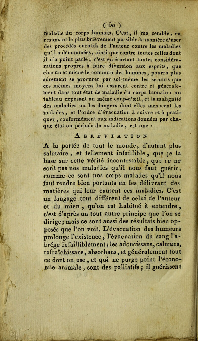 tnaîarlie du corps humain. C’est, il me semble, en résumant le plus brièvement possible la manière d’user des procédés curatifs de l’auteur contre les maladies qu’il a dénommées, ainsi que contre toutes celles dont il n’a point parlé ; c’est en écartant toutes considéra- rations propres à faire diversion aux esprits, que chacun et même le, commun des hommes, pourra plus sûrement se procurer par soi-même les secours que ces mêmes moyens lui assurent contre et générale- ment dans tout état de maladie du corps humain : un tableau exposant au même coup-d’œil, et la malignité des maladies ou les dangers dont elles menacent les malades , et l’ordre d’évacuation à suivre et à prati- quer , conformément aux indications données par cha- que état ou période de maladie , est une : Abréviation 'A la portée de tout le monde, d’autant plus salutaire , et tellement infaillible , que je la base sur cette vérité incontestable, que ce ne sont pas nos maladies qu’il nous faut guérir, comme ce sont nos corps malades qu’il nous faut rendre bien portants en les délivrant des matières qui leur causent ces maladies. C'est un langage tout différent de celui de l’auteur et du mien , qu’on est habitué à entendre ^ c’est d’après un tout autre principe que Ton se dirige; mais ce sont aussi des résultats bien op- posés que l’on voit. L’évacuation des humeurs prolonge l’existence, l’évacuation du sang l’a- brége infailliblement ; les adoucissans, caïmans, rafraîchissans, absorbans,et généralement tout ce dont on use , et qui ne purge point l’écono- mie animale, sont des palliatife; il guérissent