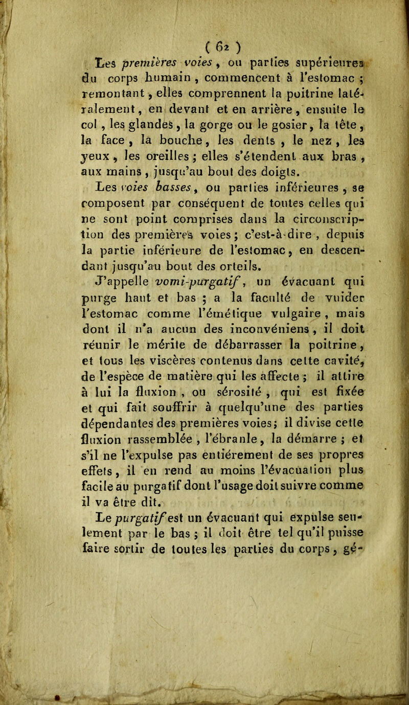 premières voies ^ ou parties supérieures du corps humain , commencent à Testomac ; remontant, elles comprennent la poitrine laté- ralement, en devant et en arrière, ensuite le col , les glandes , la gorge ou le gosier, la tête , la face, la bouche, les dents , le nez, les yeux, les oreilles; elles s’étendent aux bras, aux mains, jusqu’au bout des doigts. IjOS voies basses^ ou parties inférieures, se composent par conséquent de toutes celles qui ne sont point comprises dans la circonscrip- tion des premières voies; c’est-à dire , depuis la partie inférieure de l’estomac, en descen- dant jusqu’au bout des orteils. J’appelle vomi-pur^atif, un évacuant qui purge haut et bas ; a la faculté de vuider Testomac comme l’émétique vulgaire , mais dont il ii*a aucun des inconvéniens, il doit réunir le mérite de débarrasser la poitrine, et tous les viscères contenus dans celte cavité, de l’espèce de matière qui les affecte ; il attire à lui la fluxion , ou sérosité , qui est fixée et qui fait souffrir à quelqu’une des parties dépendantes des premières voies; il divise cette fluxion rassemblée , l’ébranle, la démarre ; et s’il ne l’expulse pas entièrement de ses propres effets, il en rend au moins l’évacuaiion plus facile au purgatif dont l’usage doit suivre comme il va être dit. IjQ purgatif un évacuant qui expulse seu- lement par le bas ; il doit être tel qu’il puisse faire sortir de toutes les parties du corps, gé-