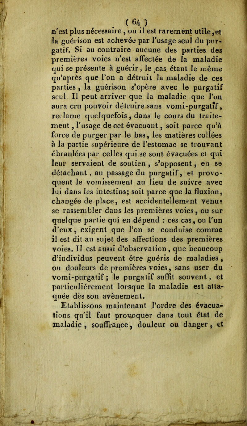 n'est plus nécessaire, ou il est rarement utile,et la guérison est achevée par Tusage seul du pur- gatif. Si au contraire aucune des parties des premières voies n*est affectée de la maladie qui se présente à guérir, le ,cas étant le même qu’après que l’on a détruit la maladie de ces parties , la guérison s’opère avec le purgatif seul II peut arriver que la maladie que l’on aura cru pouvoir détruire sans vomi-purgalif, reclame quelquefois, dans le cours du traite- ment , l'usage de cet évacuant, soit parce qu’à force de purger par le bas, les matières collées à la partie supérieure de l’estomac se trouvant ébranlées par celles q»ii se sont évacuées et qui leur servaient de soutien, s’opposent, en se détachant , au passage du purgatif, et provo- quent le vomissement au lieu de suivre avec lui dans les intestins; soit parce que la fluxion, changée de place, est accidentellement venue se rassembler dans les premières voies, ou sur quelque partie qui en dépend : ces cas, ou l'un d'eux , exigent que l’on se conduise comme il est dit au sujet des affections des premières voies. Il est aussi d’observation, que beaucoup d’individus peuvent être guéris de maladies , ou douleurs de premières voies, sans user du vomi-purgatif; le purgatif suffit souvent, et particuliérement lorsque la maladie est atta- quée dès son avènement. Etablissons maintenant l’ordre des évacua- tions qu'il faut prowquer dans tout état de maladie, souffrance, douleur ou danger, et