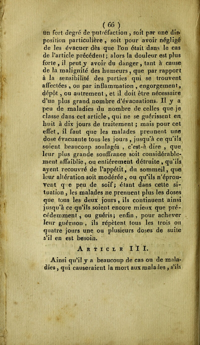 un fort degré de putréfaction , soit pîM' unè àis^ position particulière , soit pour avoir négligé de les évacuer dès que l’on était dans le cas de l’article précédent; alors la douleur est plus forte , il peut y avoir du danger, tant à cause de la malignité des humeurs, que par rapport à la sensibilité des parties qui se trouvent affectées , ou par inflammation , engorgement, dépôt, ou autrement, et il doit être nécessaire d’un plus grand nombre d’évacuations. Il y a peu de maladies du nombre de celles que je classe dans cet article, qui ne se guérissent en huit à dix jours de traitement ; mais pour cet effet, il faut que les malades prennent une dose évacuante tous les jours , jusqu’à ce qu’ils soient beaucoup soulagés , c*est-à dire , que leur plus grande souffrance soit considérable- ment affaiblie, ou entièrement détruite , qu’ils ayent recouvré de l’appétit, du sommeil, que leur allération soit modérée , ou qu’ils n’éprou- Vent q^e peu de soif; étant dans cette si- tuation , les malades ne prennent plus les doses que tous les deux jours , ils continuent ainsi jusqu’à ce qu’ils soient encore mieux que pré- cédemment , ou guéris; enfin , pour achever leur guérison , ils répètent tous les trois ou quatre jours une ou plusieurs doses de suite s’il en est besoin. Article III. Ainsi qu’il y a beaucoup de cas ou de mala- dies , qui causeraient la mort aux malades , s’ils