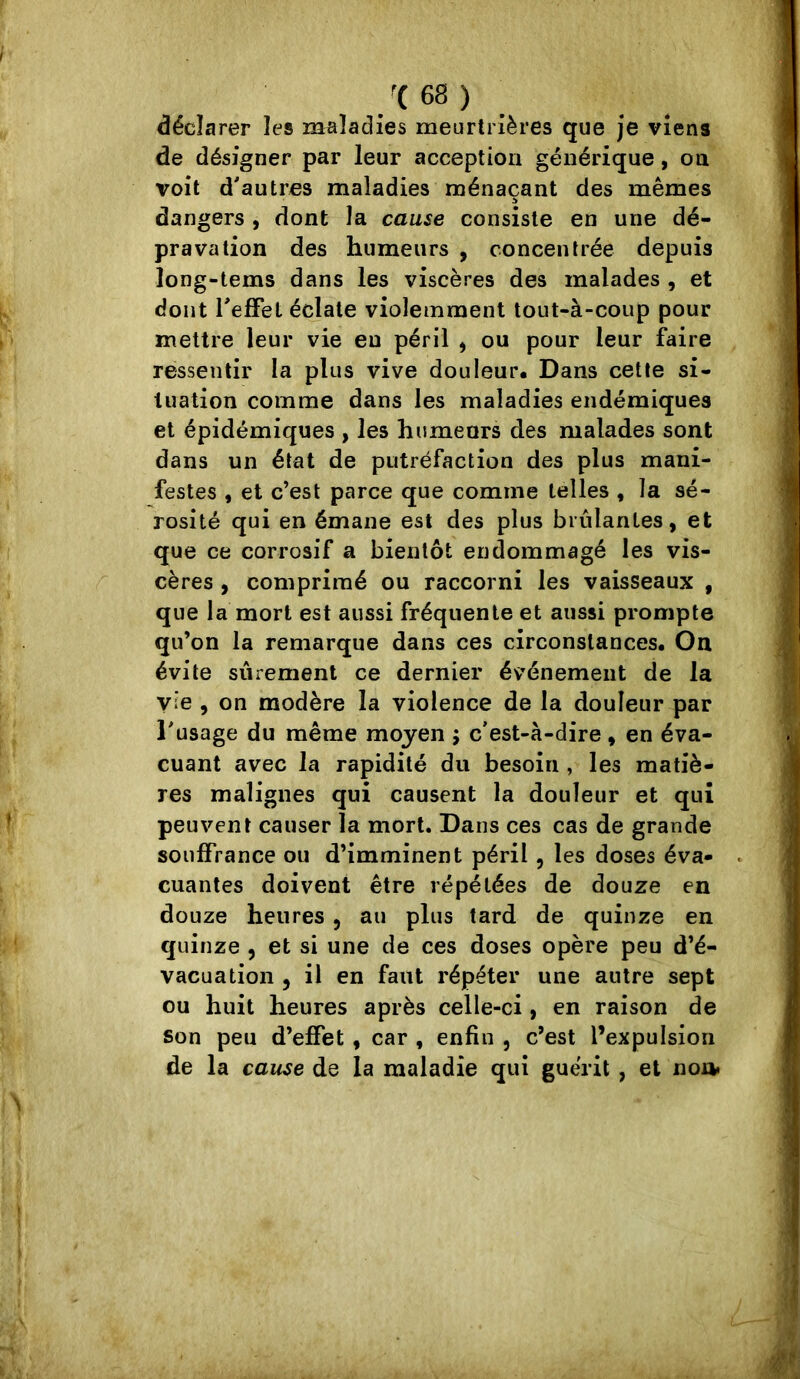 déclarer les maladies meurtrières que je viens de désigner par leur acception générique, on voit d'autres maladies ménaçant des mêmes dangers , dont la cause consiste en une dé- pravation des humeurs , concentrée depuis long-tems dans les viscères des malades , et dont Teffet éclate violemment tout-à-coup pour mettre leur vie eu péril , ou pour leur faire ressentir la plus vive douleur* Dans cette si- tuation comme dans les maladies endémiques et épidémiques , les humeurs des malades sont dans un état de putréfaction des plus mani- festes , et c’est parce que comme telles , la sé- rosité qui en émane est des plus brûlantes, et que ce corrosif a bientôt endommagé les vis- cères , comprimé ou raccorni les vaisseaux , que la mort est aussi fréquente et aussi prompte qu’on la remarque dans ces circonstances. On évite sûrement ce dernier événement de la vie , on modère la violence de la douleur par Tusage du même moyen ; c’est-à-dire, en éva- cuant avec la rapidité du besoin , les matiè- res malignes qui causent la douleur et qui peuvent causer la mort. Dans ces cas de grande souffrance ou d’imminent péril, les doses éva- cuantes doivent être répétées de douze en douze heures , au plus tard de quinze en quinze , et si une de ces doses opère peu d’é- vacuation , il en faut répéter une autre sept ou huit heures après celle-ci, en raison de son peu d’effet , car , enfin , c’est l’expulsion de la cause de la maladie qui guérit, et non»