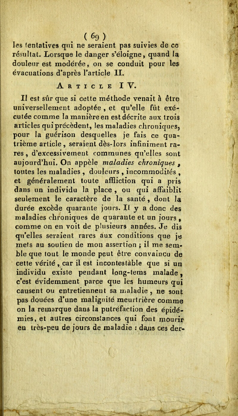 . ( ^9 ) les fenlalîves qui ne seraient pas suivies de cc résultat. Lorsque le danger s’éloigne, quand la douleur est modérée, on se conduit pour les évacuations d’après l’article II. Article IV. II est sûr que si cette méthode venait à être universellement adoptée , et qu’elle fût exé- cutée comme la manière en est décrite aux trois articles qui précèdent, les maladies chroniques, pour la guérison desquelles je fais ce qua- trième article , seraient dès-lors infiniment ra- res , d’excessivement communes qu’elles sont aujourd’hui. On appèle maladies chroniques , toutes les maladies , douleurs , incommodités , et généralement toute affliction qui a pris dans un individu la place , ou qui affaiblit seulement le caractère de la santé , dont la durée excède quarante jours. Il y a donc des maladies chroniques de quarante et un jours , comme on en voit de plusieurs années. Je dis qu’elles seraient rares aux conditions que je mets au soutien de mon assertion ; il me sem- ble que tout le monde peut être convaincu de cette vérité , car il est incontestàble que si un individu existe pendant long-tems malade, c’est évidemment parce que les humeurs qui causent ou entretiennent sa maladie , ne sont pas douées d’une malignité meurtrière comme on la remarque dans la putréfaction des épidé- mies, et autres circonstances qui font mourir eu très-peu de jours de maladie ; deuis ces der- (