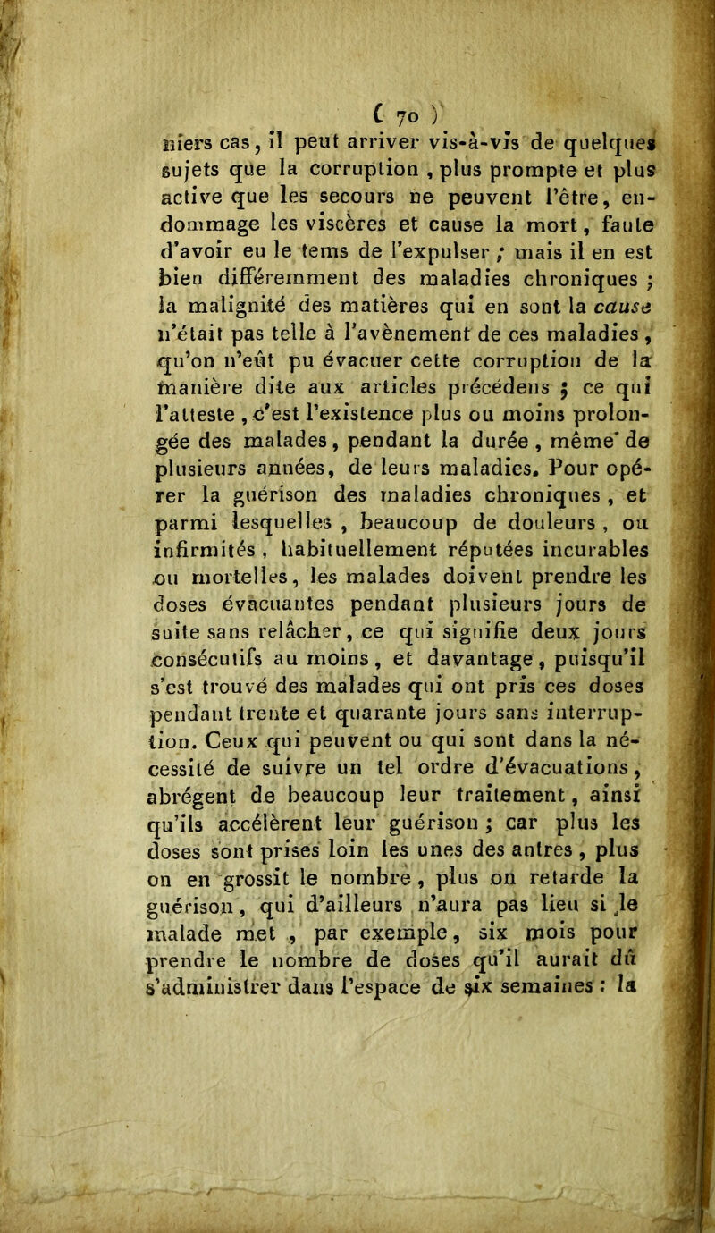 îîîers cas, îl peut arriver vis-à-vîs de quelque* sujets que la corruption , plus prompte et plus active que les secours ne peuvent Têtre, en- dommage les viscères et cause la mort, faute d’avoir eu le tems de l’expulser ; mais il en est bien différemment des maladies chroniques ; ia malignité des matières qui en sont la cause ii’élait pas telle à Tavènement de ces maladies, qu’on n’eût pu évacuer cette corruption de la tnanière dite aux articles précédens ; ce qui l’atteste , d'est l’existence plus ou moins prolon- gée des malades, pendant la durée, même’de plusieurs années, de leurs maladies. Pour opé- rer la guérison des maladies chroniques , et parmi lesquelles , beaucoup de douleurs , ou infirmités , habituellement réputées incurables eu mortelles, les malades doivent prendre les doses évacuantes pendant plusieurs jours de suite sans relâcher, ce qui signifie deux jours consécutifs au moins, et davantage, puisqu’il s’est trouvé des malades qui ont pris ces doses pendant trente et quarante jours sans interrup- tion, Ceux qui peuvent ou qui sont dans la né- cessité de suivre un tel ordre d'évacuations, abrègent de beaucoup leur traitement, ainsi qu’ils accélèrent leur guérison ; car plus les doses sont prises loin les unes des antres , plus on en grossit le nombre, plus on retarde la guérison, qui d’ailleurs n’aura pas lieu si ^le malade met , par exemple, six mois pour prendre le nombre de doses qu’il aurait dû s’administrer dans l’espace do six semaines ; la