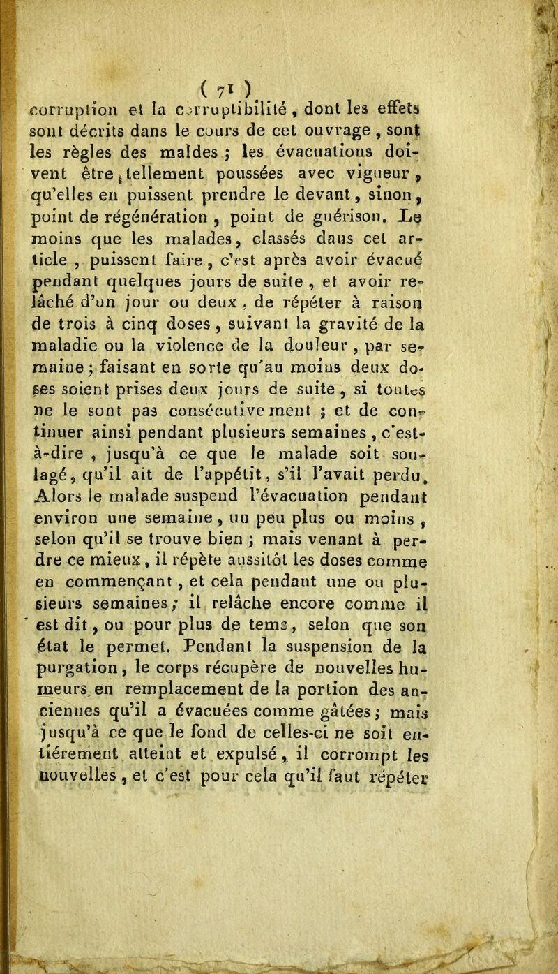 ( 7*.). corruption el la c.urupiibîlllé , dont les effets sont décrits dans le cours de cet ouvrage , sont les règles des maldes ; les évacuations doi- vent être i tellement poussées avec vigueur, qu’elles en puissent prendre le devant, sinon, point de régénération , point de guérison. Le moins que les malades, classés dans cet ar- ticle , puissent faire , c’est après avoir évacué pendant quelques jours de suite , et avoir re- lâché d’un jour ou deux , de répéter à raison de trois à cinq doses , suivant la gravité de la maladie ou la violence de la douleur , par se- maine j faisant en sorte qu'au moins deux do- ses soient prises deux jours de suite, si toutes ne le sont pas consécutivement ; et de con*- tinuer ainsi pendant plusieurs semaines , c’est- à-dire , jusqu’à ce que le malade soit sou- lagé, qu’il ait de l’appétit, s’il l’avait perdu. Alors le malade suspend l’évacuation pendant environ une semaine, un peu plus ou moins , selon qu’il se trouve bien ; mais venant à per- dre ce mieux, il répète aussitôt les doses comme en commençant , et cela pendant une ou plu- sieurs semaines; il relâche encore comme il est dit, ou pour plus de tems, selon que son état le permet. Pendant la suspension de la purgation, le corps récupère de nouvelles hu- ineurs en remplacement de la portion des an- ciennes qu’il a évacuées comme gâtées ; mais jusqu’à ce que le fond de celles-ci ne soit en- tièrement atteint et expulsé, il corrompt les nouvelles , et c'est pour cela qu’il faut répéter