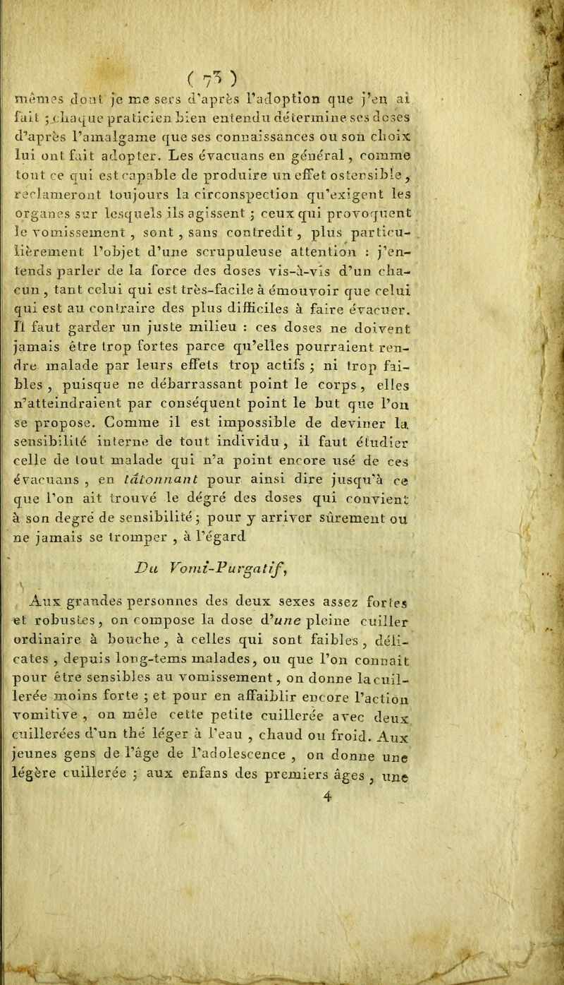 ( 7^ meTTiies Joui Je me sers d’après radoption que j’en ai fait pcliac[ae praticien Lien entendu détermine scs doses diaprés l’amalgame que ses connaissances ou son clioix lui ont fait adopter. Les évacuans en géne'ral, comme tout ce qui est capable de produire un effet ostensible, reclameront toujours la circonspection qu’exigent les organes sur lesquels ils agissent ; ceux qui provoquent le vomissement , sont , sans contredit, plus particu- lièrement l’objet d’une scrupuleuse attention : j’en- tends parler de la force des doses vis-il-vis d’un cha- cun , tant celui qui est très-facile à émouvoir que celui qui est au contraire des plus difficiles à faire évacuer. Il faut garder un juste milieu : ces doses ne doivent jamais être trop fortes parce qu’elles pourraient ren- dre malade par leurs effets trop actifs ; ni trop fai- bles , puisque ne débarrassant point le corps, elles n’atteindraient par conséquent point le but que l’on se propose. Comme il est impossible de deviner la sensibilité interne de tout individu, il faut étudier celle de tout malade qui n’a point encore usé de ces évacuans , en tâtonnant pour ainsi dire jusqu’à ce que l’on ait trouvé le degré des doses qui convient à son degré de sensibilité -, pour y arriver sûrement ou ne jamais se tromper , à l’égard Du Voniî-PurgatiJ^, Aux grandes personnes des deux sexes assez fortes et robustes, on compose la dose d’wne pleine cuiller ordinaire à bouche, à celles qui sont faibles, déli- cates , depuis long-tems malades, ou que l’on connaît pour être sensibles au vomissement, on donne lacuil- lerée moins forte ; et pour en affaiblir encore l’action vomitive , on mêle cette petite cuillerée avec deux cuillerées d’un thé léger à l’eau , chaud ou froid. Aux jeunes gens de l’âge de l’adolescence , on donne une légère cuillerée ; aux enfans des premiers âges , une 4