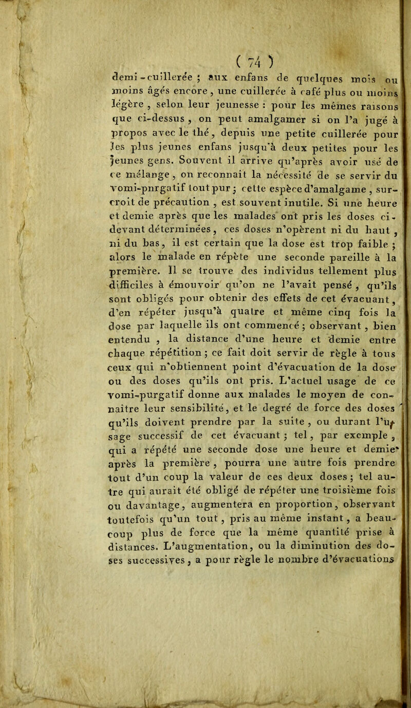âemi-cuillerée ; aux enfans de quelques mois ou moins â^és encore , une cuillerée à café plus ou moins légère , selon leur jeunesse : pour les mêmes raisons que ci-dessus , on peut amalgamer si on l’a jugé à propos avec le thé, depuis une petite cuillerée pour les plus jeunes enfans jusqu'à deux petites pour les jeunes gens. Souvent il arrive qu’après avoir usé de ce mélange, on reconnaît la nécessité de se servir du Tomi-pnrgatif tout pur 3 cette espèce d’amalgame , sur- croit de précaution , est souvent inutile. Si une heure et demie après que les malades ont pris les doses ci- devant déterminées, ces doses n’opèrent ni du haut , ni du bas, il est certain que la dose est trop faible ; alors le malade en répète une seconde pareille à la première. Il se trouve des individus tellement plus difficiles à émouvoir qu’on ne l’avait pensé , qu’ils sont obligés pour obtenir des effets de cet évacuant, d’en répéter jusqu’à quatre et même cinq fois la dose par laquelle ils ont commencé ; observant, bien entendu , la distance d’une heure et demie entre chaque répétition ; ce fait doit servir de règle à tous ceux qui n'obtiennent point d’évacuation de la dose' ou des doses qu’ils ont pris. L’actuel usage de ce vomi-purgatif donne aux malades le moyen de con- naître leur sensibilité, et le degré de force des doses qu’ils doivent prendre par la suite , ou durant l’u^ sage successif de cet évacuant 3 tel, par exemple, qui a répété une seconde dose une heure et demie* après la première, pourra une autre fois prendre tout d’un coup la valeur de ces deux doses; tel au- tre qui aurait été obligé de répéter une troisième fois ou davantage, augmentera en proportion, observant toutefois qu’un tout, pris au même instant, a beau- coup plus de force que la même quantité prise à distances. L’augmentation, ou la diminution des do- ses successives, a pour règle le nombre d’évacuations