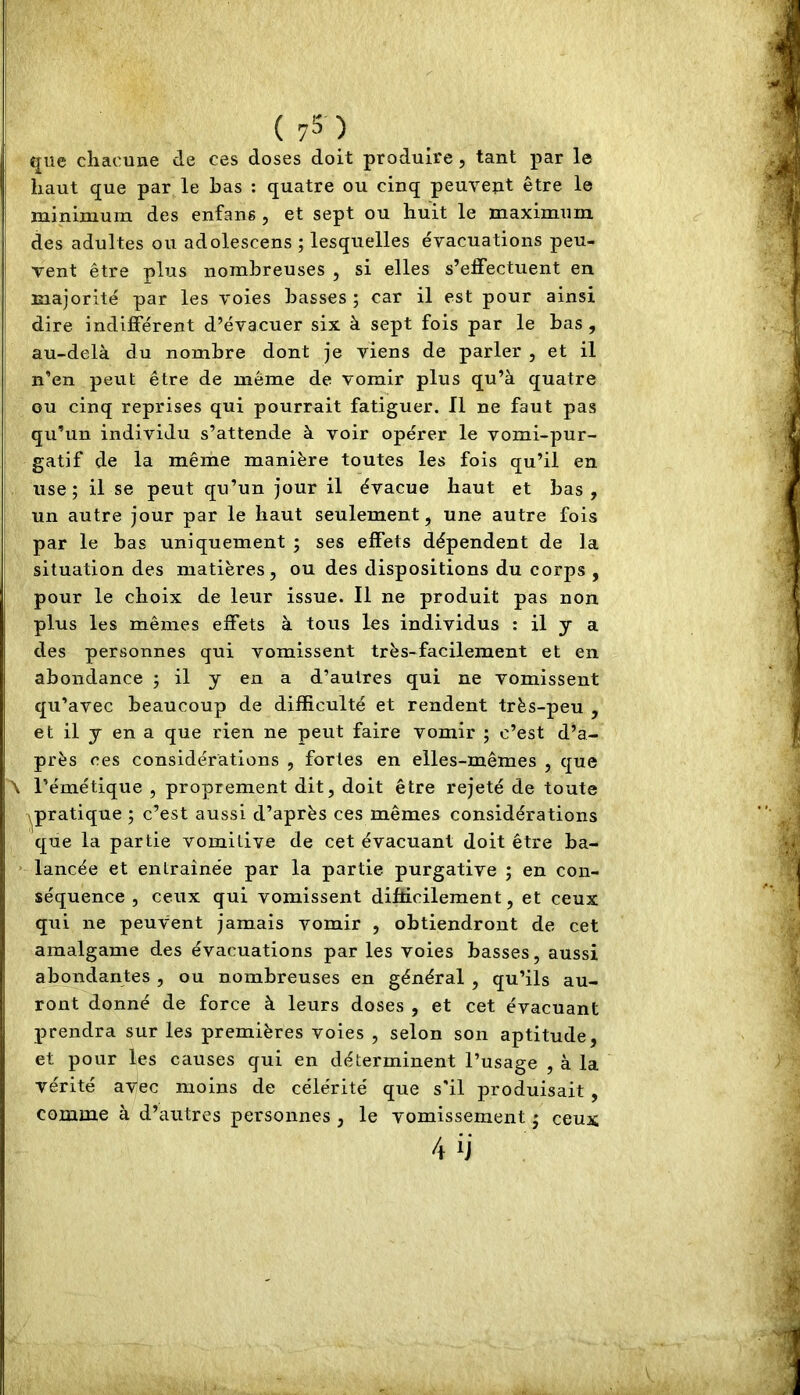 fjiie chacune de ces doses doit produire , tant par le haut que par le bas : quatre ou cinq peuvent être le minimum des enfang, et sept ou huit le maximum des adultes ou adolescens ; lesquelles évacuations peu- vent être plus nombreuses , si elles s’effectuent en majorité par les voies basses ; car il est pour ainsi dire indifférent d’évacuer six à sept fois par le bas , au-delà du nombre dont je viens de parler , et il n’en peut être de même de vomir plus qu’à quatre ou cinq reprises qui pourrait fatiguer. Il ne faut pas qu’un individu s’attende à voir opérer le vomi-pur- gatif de la même manière toutes les fois qu’il en use; il se peut qu’un jour il évacue haut et bas, un autre jour par le haut seulement, une autre fois par le bas uniquement ; ses effets dépendent de la situation des matières, ou des dispositions du corps , pour le choix de leur issue. Il ne produit pas non plus les mêmes effets à tous les individus : il y a des personnes qui vomissent très-facilement et en abondance ; il y en a d’autres qui ne vomissent qu’avec beaucoup de difficulté et rendent très-peu , et il y en a que rien ne peut faire vomir ; c’est d’a- près ces considérations , fortes en elles-mêmes , que \ l’émétique , proprement dit, doit être rejeté de toute A^pratique ; c’est aussi d’après ces mêmes considérations que la partie vomitive de cet évacuant doit être ba- lancée et entraînée par la partie purgative ; en con- séquence , ceux qui vomissent difficilement, et ceux qui ne peuvent jamais vomir , obtiendront de cet amalgame des évacuations par les voies basses, aussi abondantes , ou nombreuses en général , qu’ils au- ront donné de force à leurs doses , et cet évacuant prendra sur les premières voies , selon son aptitude, et pour les causes qui en déterminent l’usage , à la vérité avec moins de célérité que s'il produisait , comme à d’autres personnes , le vomissement ; ceux