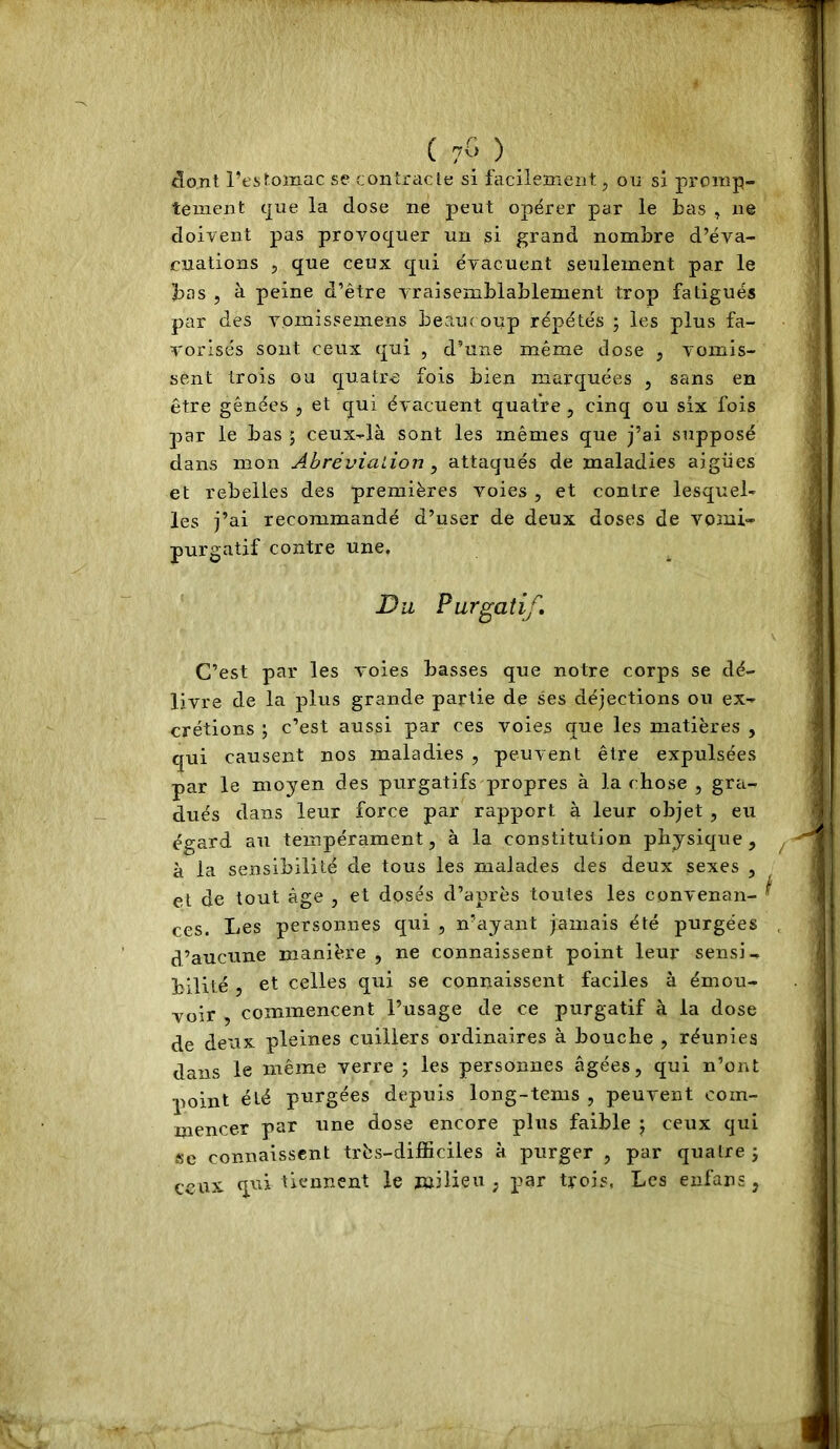 ( 7Û ) dont l’estomac se contracte si facilement, on si promp- tement c[iie la dose ne peut opérer par le bas , ne doivent pas provoquer un si grand nombre d’éva- cuations , que ceux qui évacuent seulement par le bas , à peine d’être vraisemblablement trop fatigués par des vomissemens beaucoup répétés ; les plus fa- vorisés sont ceux rjui , d’une même dose , vomis- sent trois ou cj^uatre fois bien marquées , sans en être gênées , et qui évacuent quatre , cinq ou six fois par le bas ; ceux-là sont les mêmes que j’ai supposé dans mon Ahrévialion ^ attaqués de maladies aigiies et rebelles des premières voies , et contre lesquel- les j’ai recommandé d’user de deux doses de vomi- purgatif contre une. Du Purgatif, C’est par les voies basses que notre corps se dé- livre de la plus grande partie de ses déjections ou ex- crétions ; c’est aussi par ces voies que les matières , qui causent nos maladies , peuvent être expulsées par le moyen des purgatifs propres à la chose , gra- dués dans leur force par rapport à leur objet , eu égard an tempérament, à la constitution physique, à la sensibilité de tous les malades des deux sexes , et de tout âge , et dosés d’après toutes les convenan- ces. Les personnes qui , n’ayant jamais été purgées d’aucune manière , ne connaissent point leur sensi- bilité , et celles qui se connaissent faciles à émou- voir , commencent l’usage de ce purgatif à la dose de deux pleines cuillers ordinaires à bouche , réunies dans le même verre ; les personnes âgées, qui n’ont point été purgées depuis long-tems , peuvent com- mencer par une dose encore plus faible j ceux qui se connaissent très-difficiles à purger , par quatre j ceux qui ûennent le milieu , par trois, Les eufans,