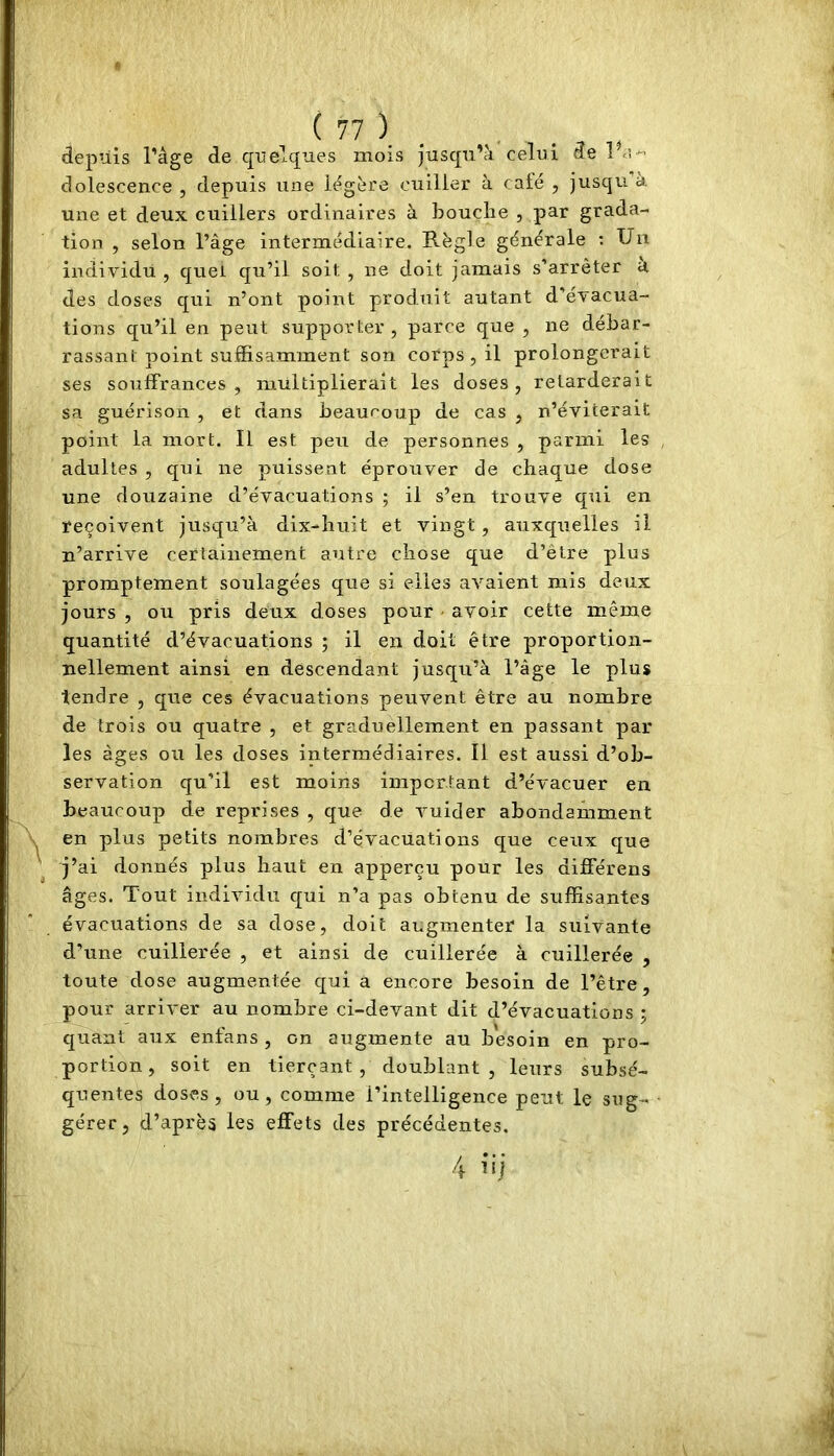 depuis râge de quelques mois jusqu’à celui 3e 1 dolescence , depuis une légère cuiller à calé , jusqu à une et deux cuillers ordinaires à bouche , par grada- tion , selon l’âge intermédiaire. Règle générale ; Un individu , quel qu’il soit , ne doit jamais s’arrêter a des doses qui n’ont point produit autant d’évacua- tions qu’il en peut supporter, parce que , ne débar- rassant point suffisamment son corps, il prolongerait ses souffrances, multiplierait les doses, retarderait sa guérison , et dans beauroup de cas , n’éviterait point la mort. Il est peu de personnes , parmi les adultes , qui ne puissent éprouver de chaque dose une douzaine d’évacuations ; il s’en trouve qui en reçoivent jusqu’à dix-huit et vingt, auxquelles il n’arrive cerfainement autre chose que d’être plus promptement soulagées que si elles avaient mis deux jours , ou pris deux doses pour • avoir cette même quantité d’évacuations ; il en doit être proportion- nellement ainsi en descendant jusqu’à l’âge le plus tendre , que ces évacuations peuvent être au nombre de trois ou quatre , et graduellement en passant par les âges ou les doses intermédiaires. Il est aussi d’ob- servation qu’il est moins important d’évacuer en beaucoup de reprises , que de vuider abondamment en plus petits nombres d’évacuations que ceux que j’ai donnés plus haut en apperçu pour les différens âges. Tout individu qui n’a pas obtenu de suffisantes évacuations de sa dose, doit augmenter la suivante d’une cuillerée , et ainsi de cuillerée à cuillerée , toute dose augmentée qui â encore besoin de l’être, pour arriver au nombre ci-devant dit d’évacuations ; quant aux enfans , on augmente au besoin en pro- portion, soit en tierçant , doublant, leurs subsé- quentes doses, ou, comme l’intelligence peut le sug- gérer, d’après les effets des précédentes.